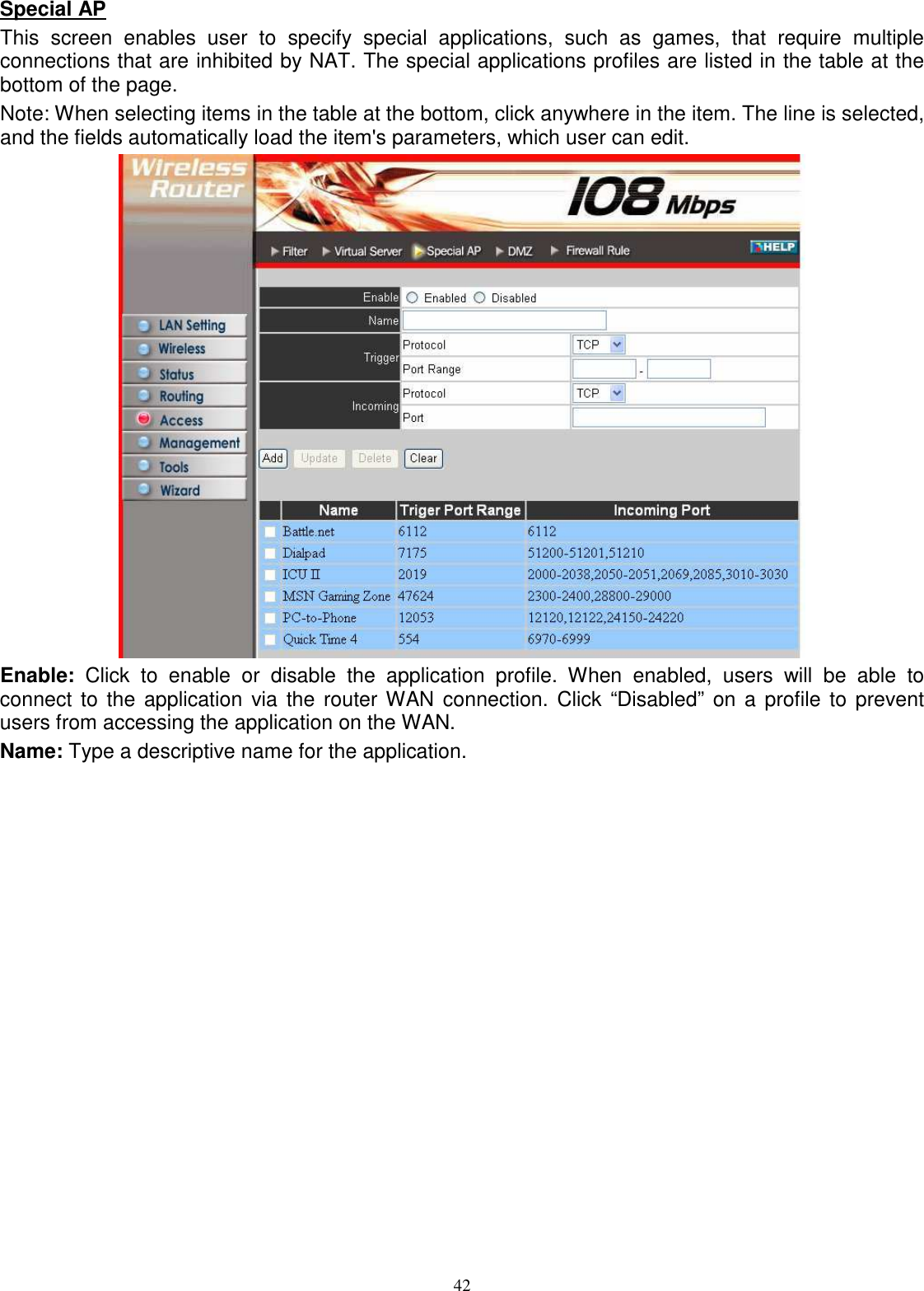  42Special AP This  screen  enables  user  to  specify  special  applications,  such  as  games,  that  require  multiple connections that are inhibited by NAT. The special applications profiles are listed in the table at the bottom of the page. Note: When selecting items in the table at the bottom, click anywhere in the item. The line is selected, and the fields automatically load the item&apos;s parameters, which user can edit.  Enable:  Click  to  enable  or  disable  the  application  profile.  When  enabled,  users  will  be  able  to connect to the  application  via the  router WAN connection.  Click  “Disabled” on a profile to  prevent users from accessing the application on the WAN. Name: Type a descriptive name for the application. 