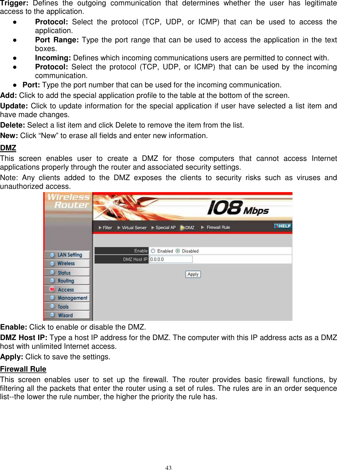  43Trigger:  Defines  the  outgoing  communication  that  determines  whether  the  user  has  legitimate access to the application. ●  Protocol:  Select  the  protocol  (TCP,  UDP,  or  ICMP)  that  can  be  used  to  access  the application. ●  Port  Range: Type the port range that can be used to access the application in the text boxes. ●  Incoming: Defines which incoming communications users are permitted to connect with. ●  Protocol:  Select  the protocol  (TCP,  UDP, or  ICMP)  that  can  be  used  by  the  incoming communication. ●  Port: Type the port number that can be used for the incoming communication. Add: Click to add the special application profile to the table at the bottom of the screen. Update: Click to update information for the special application if user have selected a list item and have made changes. Delete: Select a list item and click Delete to remove the item from the list. New: Click “New” to erase all fields and enter new information. DMZ This  screen  enables  user  to  create  a  DMZ  for  those  computers  that  cannot  access  Internet applications properly through the router and associated security settings.  Note:  Any  clients  added  to  the  DMZ  exposes  the  clients  to  security  risks  such  as  viruses  and unauthorized access.  Enable: Click to enable or disable the DMZ. DMZ Host IP: Type a host IP address for the DMZ. The computer with this IP address acts as a DMZ host with unlimited Internet access. Apply: Click to save the settings. Firewall Rule This  screen  enables  user  to  set  up  the  firewall.  The  router  provides  basic  firewall  functions,  by filtering all the packets that enter the router using a set of rules. The rules are in an order sequence list--the lower the rule number, the higher the priority the rule has. 
