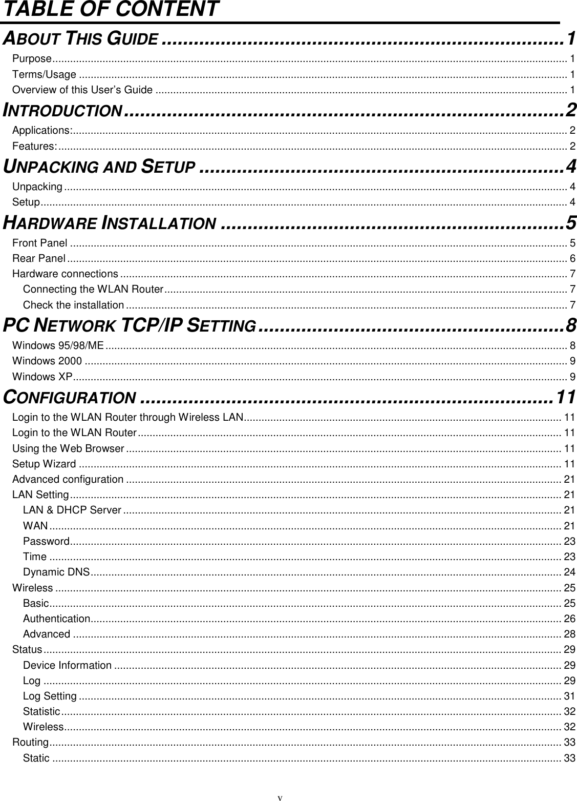  v TABLE OF CONTENT ABOUT THIS GUIDE...........................................................................1 Purpose............................................................................................................................................................................... 1 Terms/Usage ...................................................................................................................................................................... 1 Overview of this User’s Guide ............................................................................................................................................ 1 INTRODUCTION..................................................................................2 Applications:........................................................................................................................................................................ 2 Features:............................................................................................................................................................................. 2 UNPACKING AND SETUP....................................................................4 Unpacking ........................................................................................................................................................................... 4 Setup................................................................................................................................................................................... 4 HARDWARE INSTALLATION................................................................5 Front Panel ......................................................................................................................................................................... 5 Rear Panel .......................................................................................................................................................................... 6 Hardware connections ........................................................................................................................................................ 7 Connecting the WLAN Router......................................................................................................................................... 7 Check the installation ...................................................................................................................................................... 7 PC NETWORK TCP/IP SETTING.........................................................8 Windows 95/98/ME............................................................................................................................................................. 8 Windows 2000 .................................................................................................................................................................... 9 Windows XP........................................................................................................................................................................ 9 CONFIGURATION.............................................................................11 Login to the WLAN Router through Wireless LAN............................................................................................................ 11 Login to the WLAN Router................................................................................................................................................ 11 Using the Web Browser .................................................................................................................................................... 11 Setup Wizard .................................................................................................................................................................... 11 Advanced configuration .................................................................................................................................................... 21 LAN Setting....................................................................................................................................................................... 21 LAN &amp; DHCP Server ..................................................................................................................................................... 21 WAN.............................................................................................................................................................................. 21 Password....................................................................................................................................................................... 23 Time .............................................................................................................................................................................. 23 Dynamic DNS................................................................................................................................................................ 24 Wireless ............................................................................................................................................................................ 25 Basic.............................................................................................................................................................................. 25 Authentication................................................................................................................................................................ 26 Advanced ...................................................................................................................................................................... 28 Status................................................................................................................................................................................ 29 Device Information ........................................................................................................................................................ 29 Log ................................................................................................................................................................................ 29 Log Setting .................................................................................................................................................................... 31 Statistic.......................................................................................................................................................................... 32 Wireless......................................................................................................................................................................... 32 Routing.............................................................................................................................................................................. 33 Static ............................................................................................................................................................................. 33 