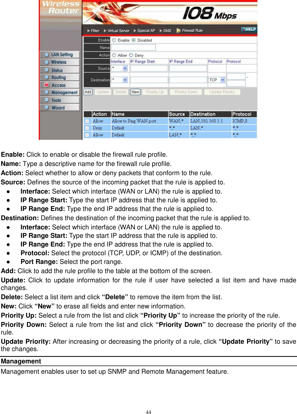  44  Enable: Click to enable or disable the firewall rule profile. Name: Type a descriptive name for the firewall rule profile. Action: Select whether to allow or deny packets that conform to the rule. Source: Defines the source of the incoming packet that the rule is applied to. ●  Interface: Select which interface (WAN or LAN) the rule is applied to. ●  IP Range Start: Type the start IP address that the rule is applied to. ●  IP Range End: Type the end IP address that the rule is applied to. Destination: Defines the destination of the incoming packet that the rule is applied to. ●  Interface: Select which interface (WAN or LAN) the rule is applied to. ●  IP Range Start: Type the start IP address that the rule is applied to. ●  IP Range End: Type the end IP address that the rule is applied to. ●  Protocol: Select the protocol (TCP, UDP, or ICMP) of the destination. ●  Port Range: Select the port range. Add: Click to add the rule profile to the table at the bottom of the screen. Update:  Click  to  update  information  for  the rule  if  user  have  selected  a  list  item  and  have  made changes. Delete: Select a list item and click “Delete” to remove the item from the list. New: Click “New” to erase all fields and enter new information. Priority Up: Select a rule from the list and click “Priority Up” to increase the priority of the rule. Priority Down: Select a rule from the list and click “Priority Down” to decrease the priority of the rule. Update Priority: After increasing or decreasing the priority of a rule, click “Update Priority” to save the changes. Management Management enables user to set up SNMP and Remote Management feature. 