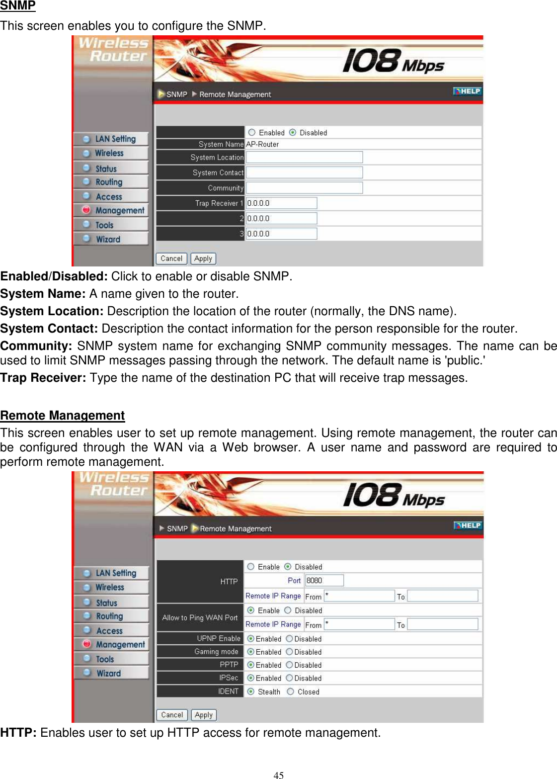  45SNMP This screen enables you to configure the SNMP.  Enabled/Disabled: Click to enable or disable SNMP. System Name: A name given to the router. System Location: Description the location of the router (normally, the DNS name). System Contact: Description the contact information for the person responsible for the router. Community: SNMP system name for exchanging SNMP community messages. The name can be used to limit SNMP messages passing through the network. The default name is &apos;public.&apos; Trap Receiver: Type the name of the destination PC that will receive trap messages.  Remote Management This screen enables user to set up remote management. Using remote management, the router can be  configured  through  the  WAN  via  a  Web  browser.  A  user  name  and  password  are  required  to perform remote management.  HTTP: Enables user to set up HTTP access for remote management. 