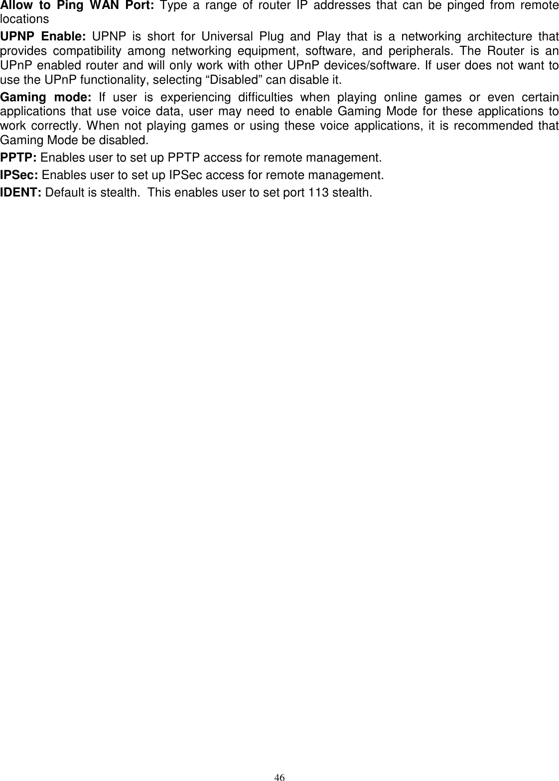  46Allow  to  Ping  WAN  Port:  Type  a  range  of  router  IP  addresses  that  can  be  pinged  from  remote locations UPNP  Enable:  UPNP  is  short  for  Universal  Plug  and  Play  that  is  a  networking  architecture  that provides  compatibility  among  networking  equipment,  software,  and  peripherals.  The  Router  is  an UPnP enabled router and will only work with other UPnP devices/software. If user does not want to use the UPnP functionality, selecting “Disabled” can disable it. Gaming  mode:  If  user  is  experiencing  difficulties  when  playing  online  games  or  even  certain applications that use voice data, user may need to enable Gaming Mode for these applications to work correctly. When not playing games or using these voice applications, it is recommended that Gaming Mode be disabled. PPTP: Enables user to set up PPTP access for remote management. IPSec: Enables user to set up IPSec access for remote management. IDENT: Default is stealth.  This enables user to set port 113 stealth. 