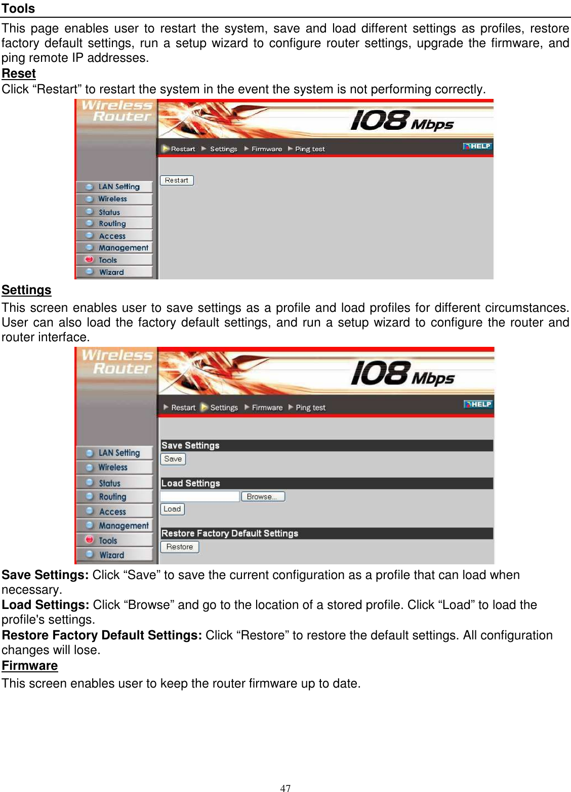  47Tools This page  enables user to  restart  the  system, save and  load  different  settings  as profiles,  restore factory default settings, run a setup wizard to configure router settings, upgrade the firmware, and ping remote IP addresses. Reset Click “Restart” to restart the system in the event the system is not performing correctly.  Settings This screen enables user to save settings as a profile and load profiles for different circumstances. User can also load the factory default settings, and run a setup wizard to configure the router and router interface.  Save Settings: Click “Save” to save the current configuration as a profile that can load when necessary. Load Settings: Click “Browse” and go to the location of a stored profile. Click “Load” to load the profile&apos;s settings. Restore Factory Default Settings: Click “Restore” to restore the default settings. All configuration changes will lose. Firmware This screen enables user to keep the router firmware up to date. 