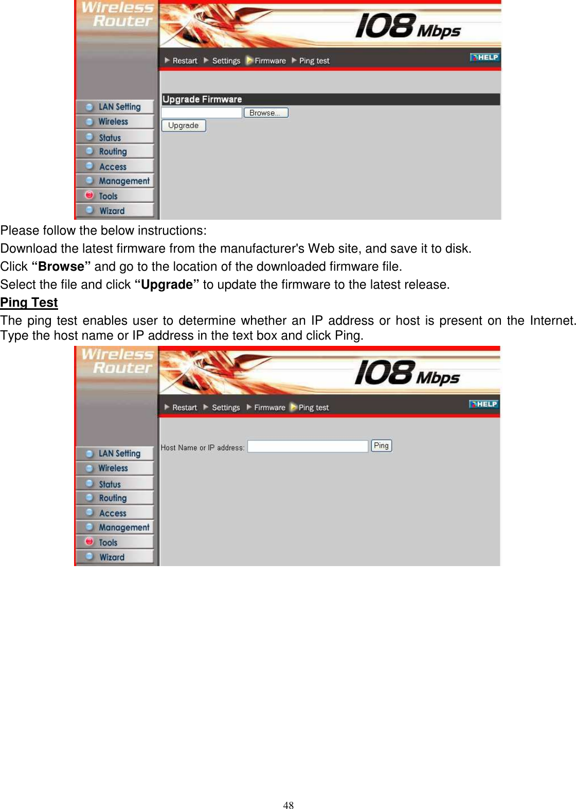  48 Please follow the below instructions: Download the latest firmware from the manufacturer&apos;s Web site, and save it to disk. Click “Browse” and go to the location of the downloaded firmware file. Select the file and click “Upgrade” to update the firmware to the latest release. Ping Test The ping test enables user to determine whether an IP address or host is present on the Internet. Type the host name or IP address in the text box and click Ping.             