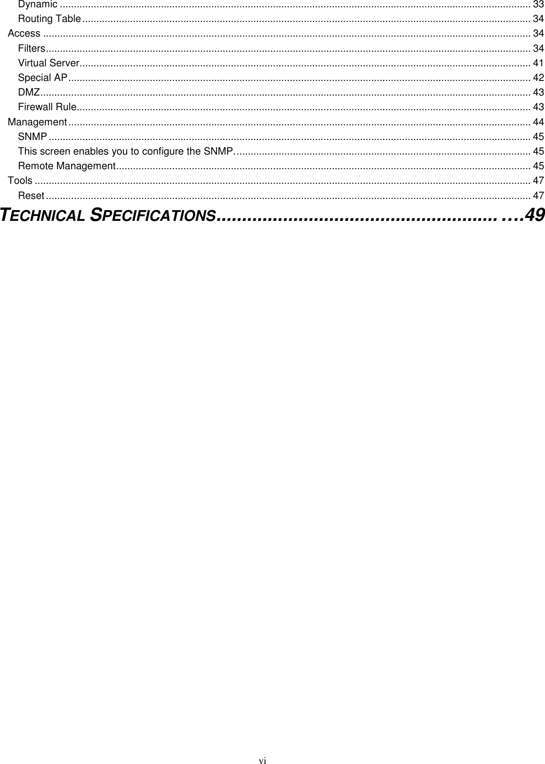  vi Dynamic ........................................................................................................................................................................ 33 Routing Table................................................................................................................................................................ 34 Access .............................................................................................................................................................................. 34 Filters............................................................................................................................................................................. 34 Virtual Server................................................................................................................................................................. 41 Special AP..................................................................................................................................................................... 42 DMZ............................................................................................................................................................................... 43 Firewall Rule.................................................................................................................................................................. 43 Management..................................................................................................................................................................... 44 SNMP............................................................................................................................................................................ 45 This screen enables you to configure the SNMP.......................................................................................................... 45 Remote Management.................................................................................................................................................... 45 Tools ................................................................................................................................................................................. 47 Reset............................................................................................................................................................................. 47 TECHNICAL SPECIFICATIONS....................................................... ….49   