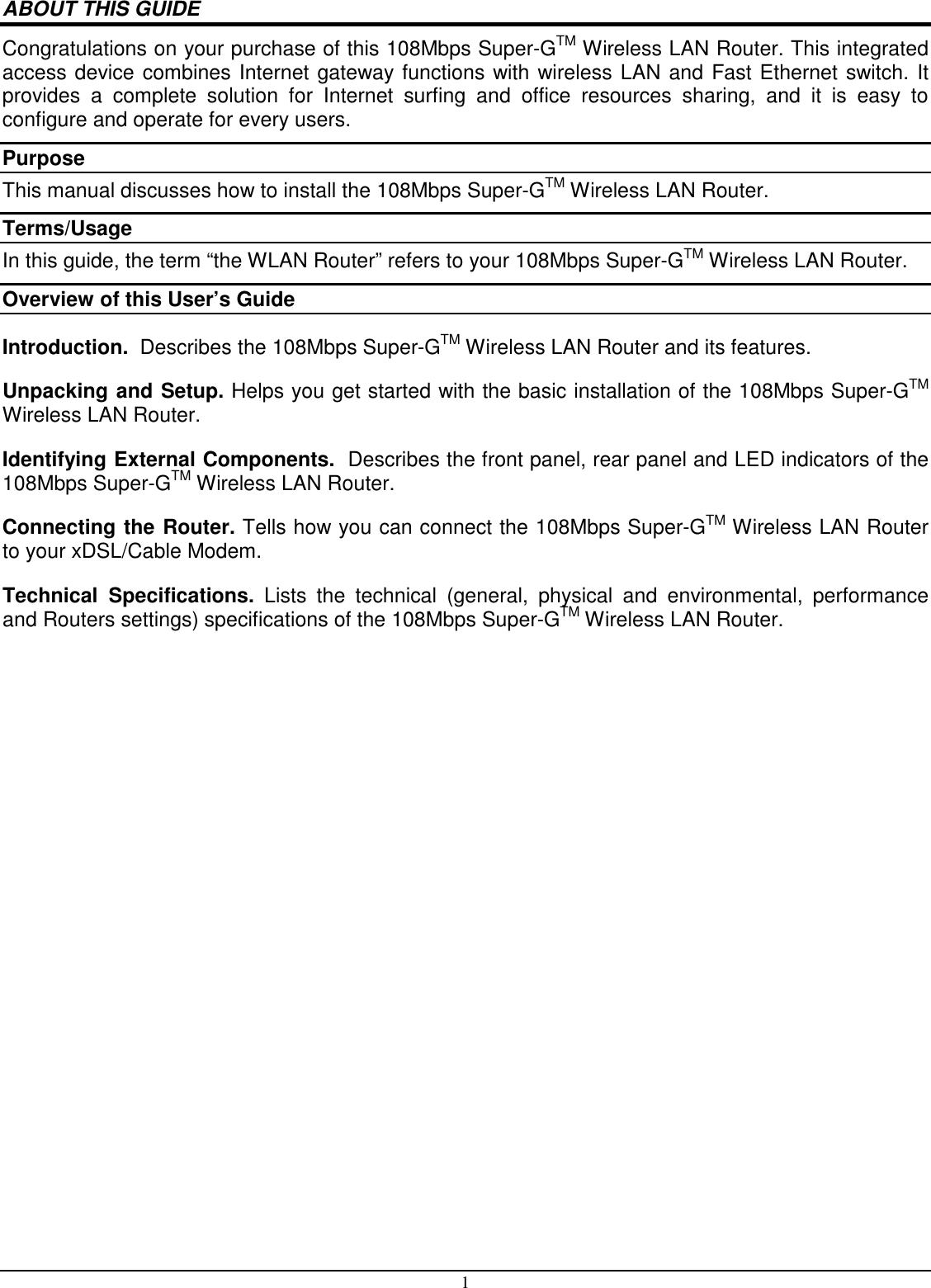 1 ABOUT THIS GUIDE Congratulations on your purchase of this 108Mbps Super-GTM Wireless LAN Router. This integrated access device combines Internet gateway functions with wireless LAN and Fast Ethernet switch. It provides  a  complete  solution  for  Internet  surfing  and  office  resources  sharing,  and  it  is  easy  to configure and operate for every users. Purpose This manual discusses how to install the 108Mbps Super-GTM Wireless LAN Router.  Terms/Usage In this guide, the term “the WLAN Router” refers to your 108Mbps Super-GTM Wireless LAN Router. Overview of this User’s Guide Introduction.  Describes the 108Mbps Super-GTM Wireless LAN Router and its features. Unpacking and Setup. Helps you get started with the basic installation of the 108Mbps Super-GTM Wireless LAN Router. Identifying External Components.  Describes the front panel, rear panel and LED indicators of the 108Mbps Super-GTM Wireless LAN Router. Connecting the Router. Tells how you can connect the 108Mbps Super-GTM Wireless LAN Router to your xDSL/Cable Modem. Technical  Specifications.  Lists  the  technical  (general,  physical  and  environmental,  performance and Routers settings) specifications of the 108Mbps Super-GTM Wireless LAN Router. 