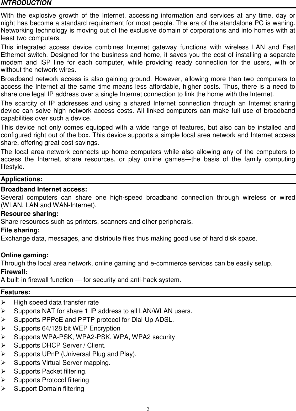 2 INTRODUCTION With the  explosive growth  of  the  Internet, accessing  information  and  services  at  any  time,  day  or night has become a standard requirement for most people. The era of the standalone PC is waning. Networking technology is moving out of the exclusive domain of corporations and into homes with at least two computers.  This  integrated  access  device  combines  Internet  gateway  functions  with  wireless  LAN  and  Fast Ethernet switch. Designed for the business and home, it saves you the cost of installing a separate modem  and  ISP  line  for  each  computer,  while  providing  ready  connection  for  the  users,  with  or without the network wires. Broadband network access is also gaining ground. However, allowing more than two computers to access the Internet at the same time means less affordable, higher costs. Thus, there is a need to share one legal IP address over a single Internet connection to link the home with the Internet.  The  scarcity  of  IP  addresses  and  using  a  shared  Internet  connection  through  an  Internet  sharing device can solve high network access costs. All linked computers can make full use of broadband capabilities over such a device.  This device not only comes equipped with a wide range of features, but also can be installed and configured right out of the box. This device supports a simple local area network and Internet access share, offering great cost savings.  The local area network connects up home computers  while also allowing any of the computers  to access  the  Internet,  share  resources,  or  play  online  games—the  basis  of  the  family  computing lifestyle. Applications: Broadband Internet access:  Several  computers  can  share  one  high-speed  broadband  connection  through  wireless  or  wired (WLAN, LAN and WAN-Internet). Resource sharing:  Share resources such as printers, scanners and other peripherals. File sharing:  Exchange data, messages, and distribute files thus making good use of hard disk space.  Online gaming:  Through the local area network, online gaming and e-commerce services can be easily setup. Firewall:  A built-in firewall function — for security and anti-hack system. Features:   High speed data transfer rate   Supports NAT for share 1 IP address to all LAN/WLAN users.   Supports PPPoE and PPTP protocol for Dial-Up ADSL.   Supports 64/128 bit WEP Encryption   Supports WPA-PSK, WPA2-PSK, WPA, WPA2 security   Supports DHCP Server / Client.   Supports UPnP (Universal Plug and Play).   Supports Virtual Server mapping.   Supports Packet filtering.   Supports Protocol filtering   Support Domain filtering 