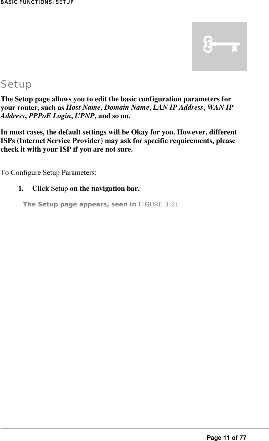 BASIC FUNCTIONS: SETUP  Page 11 of 77 Setup The Setup page allows you to edit the basic configuration parameters for your router, such as Host Name, Domain Name, LAN IP Address, WAN IP Address, PPPoE Login, UPNP, and so on.  In most cases, the default settings will be Okay for you. However, different ISPs (Internet Service Provider) may ask for specific requirements, please check it with your ISP if you are not sure.  To Configure Setup Parameters:  1. Click Setup on the navigation bar.  The Setup page appears, seen in FIGURE 3-2:  ³ 