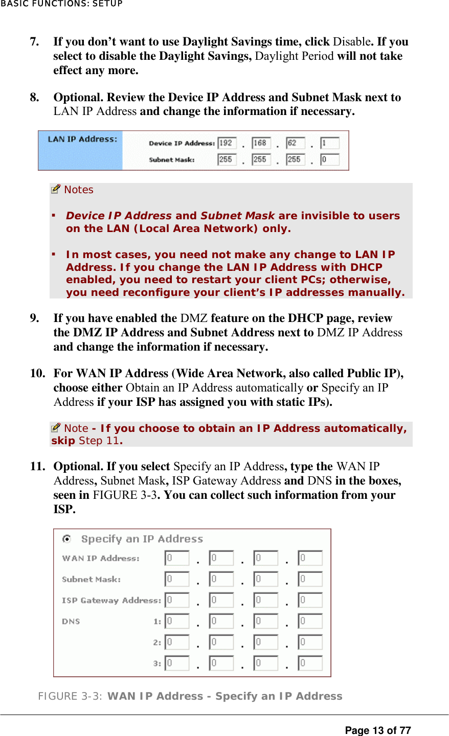 BASIC FUNCTIONS: SETUP  Page 13 of 77 7.  If you don’t want to use Daylight Savings time, click Disable. If you select to disable the Daylight Savings, Daylight Period will not take effect any more.  8.  Optional. Review the Device IP Address and Subnet Mask next to LAN IP Address and change the information if necessary.    Notes ▪ Device IP Address and Subnet Mask are invisible to users on the LAN (Local Area Network) only.  ▪ In most cases, you need not make any change to LAN IP Address. If you change the LAN IP Address with DHCP enabled, you need to restart your client PCs; otherwise, you need reconfigure your client’s IP addresses manually.  9.  If you have enabled the DMZ feature on the DHCP page, review the DMZ IP Address and Subnet Address next to DMZ IP Address and change the information if necessary.  10.  For WAN IP Address (Wide Area Network, also called Public IP), choose either Obtain an IP Address automatically or Specify an IP Address if your ISP has assigned you with static IPs).   Note - If you choose to obtain an IP Address automatically, skip Step 11.  11.  Optional. If you select Specify an IP Address, type the WAN IP Address, Subnet Mask, ISP Gateway Address and DNS in the boxes, seen in FIGURE 3-3. You can collect such information from your ISP.   FIGURE 3-3: WAN IP Address - Specify an IP Address 