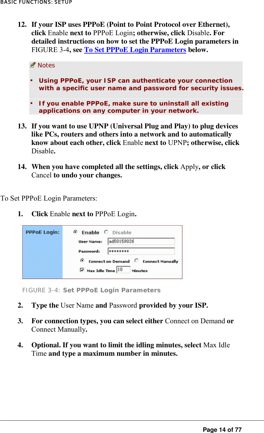 BASIC FUNCTIONS: SETUP  Page 14 of 77 12.  If your ISP uses PPPoE (Point to Point Protocol over Ethernet), click Enable next to PPPoE Login; otherwise, click Disable. For detailed instructions on how to set the PPPoE Login parameters in FIGURE 3-4, see To Set PPPoE Login Parameters below.   Notes  ▪ Using PPPoE, your ISP can authenticate your connection with a specific user name and password for security issues.  ▪ If you enable PPPoE, make sure to uninstall all existing applications on any computer in your network.  13.  If you want to use UPNP (Universal Plug and Play) to plug devices like PCs, routers and others into a network and to automatically know about each other, click Enable next to UPNP; otherwise, click Disable.  14.  When you have completed all the settings, click Apply, or click Cancel to undo your changes.  To Set PPPoE Login Parameters:  1. Click Enable next to PPPoE Login.   FIGURE 3-4: Set PPPoE Login Parameters 2. Type the User Name and Password provided by your ISP.   3.  For connection types, you can select either Connect on Demand or Connect Manually.  4.  Optional. If you want to limit the idling minutes, select Max Idle Time and type a maximum number in minutes. 