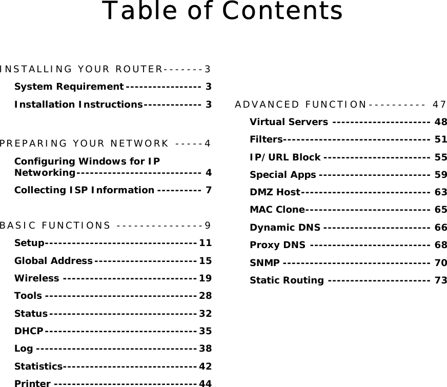   Table of Contents  INSTALLING YOUR ROUTER-------3 System Requirement ----------------- 3 Installation Instructions------------- 3  PREPARING YOUR NETWORK -----4 Configuring Windows for IP Networking---------------------------- 4 Collecting ISP Information ---------- 7  BASIC FUNCTIONS ---------------9 Setup----------------------------------11 Global Address-----------------------15 Wireless ------------------------------19 Tools ----------------------------------28 Status---------------------------------32 DHCP----------------------------------35 Log ------------------------------------38 Statistics------------------------------42 Printer --------------------------------44               ADVANCED FUNCTION---------- 47 Virtual Servers ---------------------- 48 Filters--------------------------------- 51 IP/URL Block ------------------------ 55 Special Apps ------------------------- 59 DMZ Host----------------------------- 63 MAC Clone---------------------------- 65 Dynamic DNS ------------------------ 66 Proxy DNS --------------------------- 68 SNMP --------------------------------- 70 Static Routing ----------------------- 73 