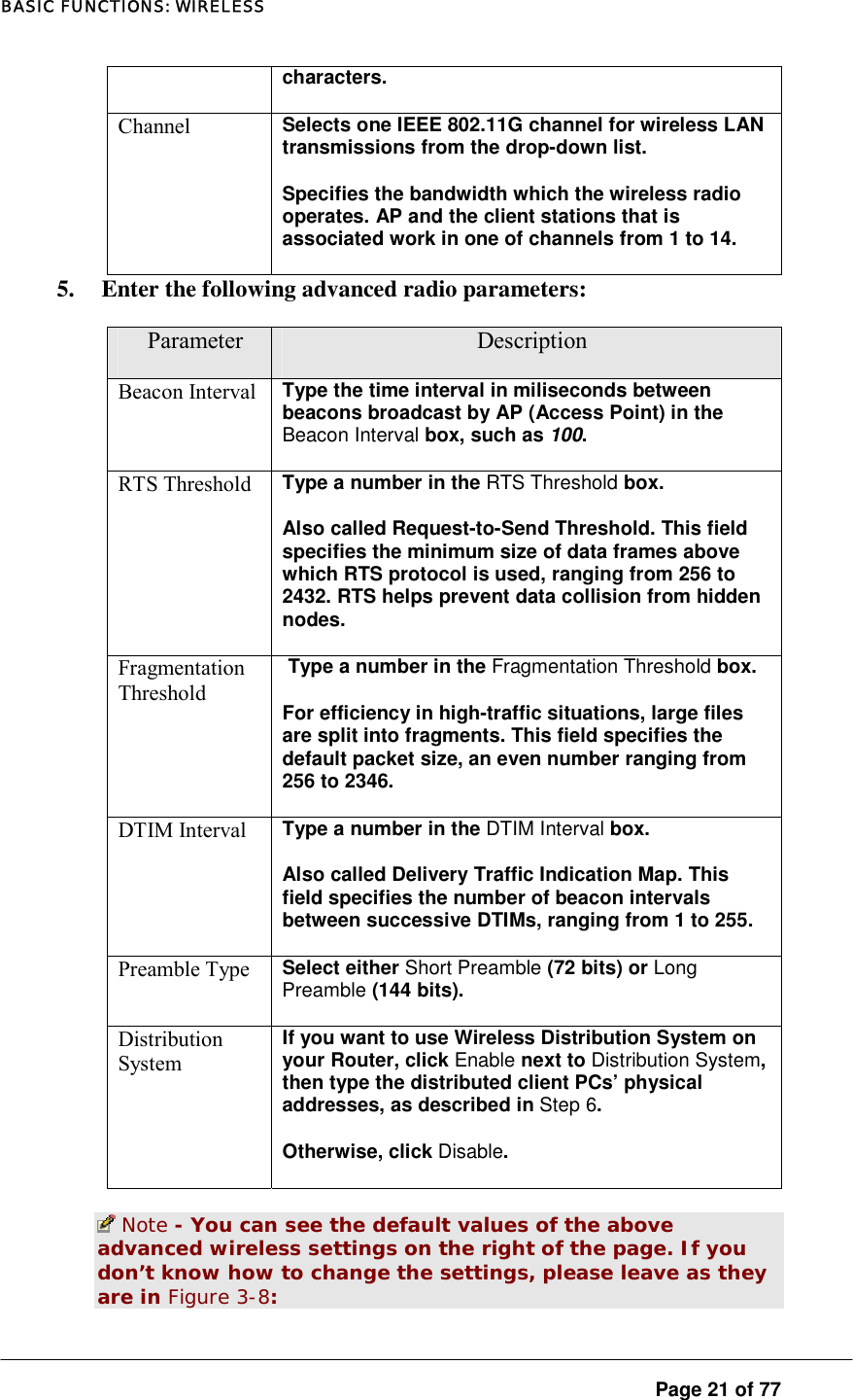 BASIC FUNCTIONS: WIRELESS  Page 21 of 77 characters.  Channel  Selects one IEEE 802.11G channel for wireless LAN transmissions from the drop-down list.  Specifies the bandwidth which the wireless radio operates. AP and the client stations that is associated work in one of channels from 1 to 14.  5.  Enter the following advanced radio parameters:  Parameter  Description Beacon Interval  Type the time interval in miliseconds between beacons broadcast by AP (Access Point) in the Beacon Interval box, such as 100.  RTS Threshold  Type a number in the RTS Threshold box.  Also called Request-to-Send Threshold. This field specifies the minimum size of data frames above which RTS protocol is used, ranging from 256 to 2432. RTS helps prevent data collision from hidden nodes.  Fragmentation Threshold  Type a number in the Fragmentation Threshold box.  For efficiency in high-traffic situations, large files are split into fragments. This field specifies the default packet size, an even number ranging from 256 to 2346.  DTIM Interval  Type a number in the DTIM Interval box.  Also called Delivery Traffic Indication Map. This field specifies the number of beacon intervals between successive DTIMs, ranging from 1 to 255.  Preamble Type  Select either Short Preamble (72 bits) or Long Preamble (144 bits).  Distribution System If you want to use Wireless Distribution System on your Router, click Enable next to Distribution System, then type the distributed client PCs’ physical addresses, as described in Step 6.  Otherwise, click Disable.   Note - You can see the default values of the above advanced wireless settings on the right of the page. If you don’t know how to change the settings, please leave as they are in Figure 3-8:  