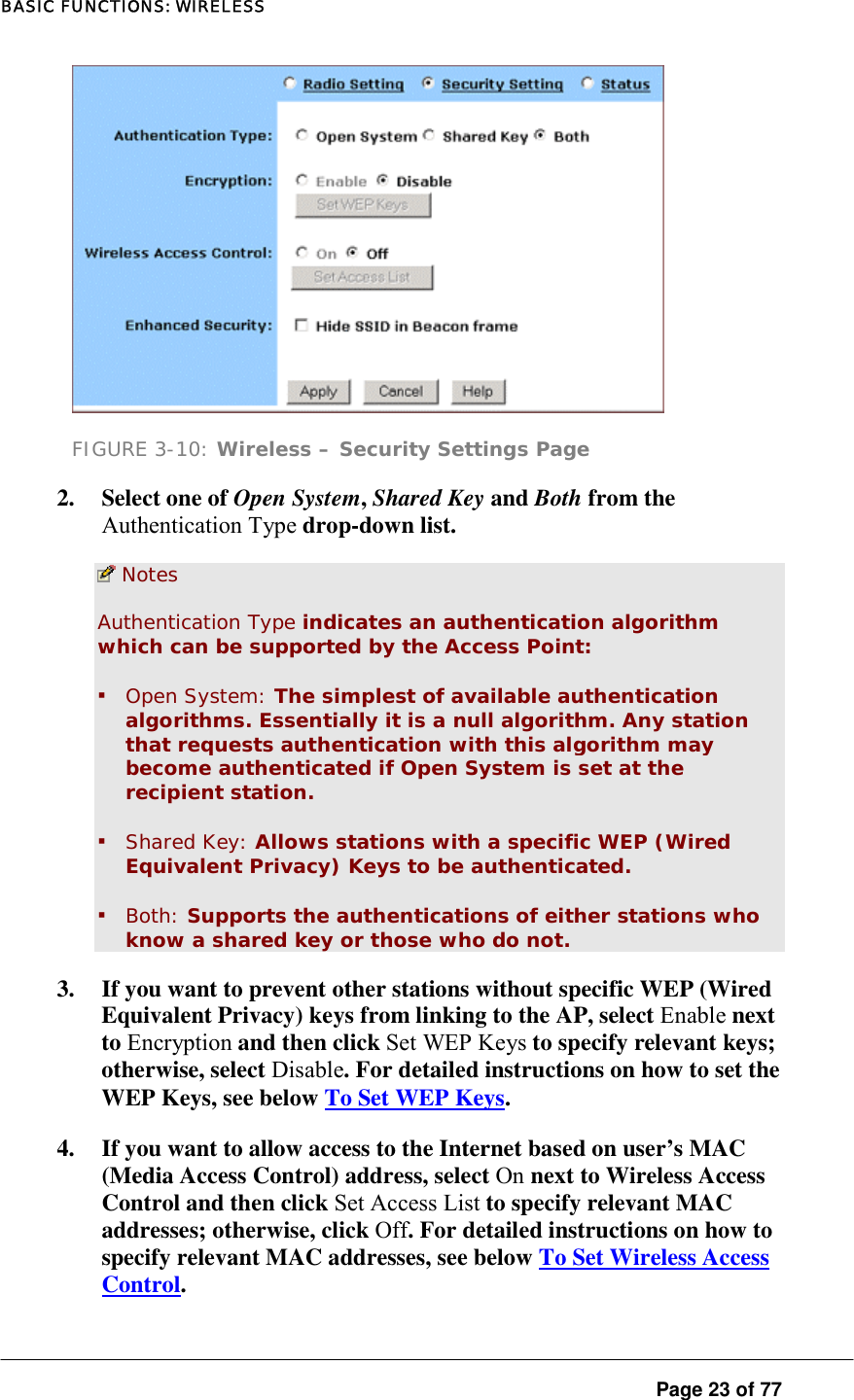 BASIC FUNCTIONS: WIRELESS  Page 23 of 77  FIGURE 3-10: Wireless – Security Settings Page 2. Select one of Open System, Shared Key and Both from the Authentication Type drop-down list.   Notes Authentication Type indicates an authentication algorithm which can be supported by the Access Point:  ▪ Open System: The simplest of available authentication algorithms. Essentially it is a null algorithm. Any station that requests authentication with this algorithm may become authenticated if Open System is set at the recipient station.  ▪ Shared Key: Allows stations with a specific WEP (Wired Equivalent Privacy) Keys to be authenticated.  ▪ Both: Supports the authentications of either stations who know a shared key or those who do not.  3.  If you want to prevent other stations without specific WEP (Wired Equivalent Privacy) keys from linking to the AP, select Enable next to Encryption and then click Set WEP Keys to specify relevant keys; otherwise, select Disable. For detailed instructions on how to set the WEP Keys, see below To Set WEP Keys.  4.  If you want to allow access to the Internet based on user’s MAC (Media Access Control) address, select On next to Wireless Access Control and then click Set Access List to specify relevant MAC addresses; otherwise, click Off. For detailed instructions on how to specify relevant MAC addresses, see below To Set Wireless Access Control. 