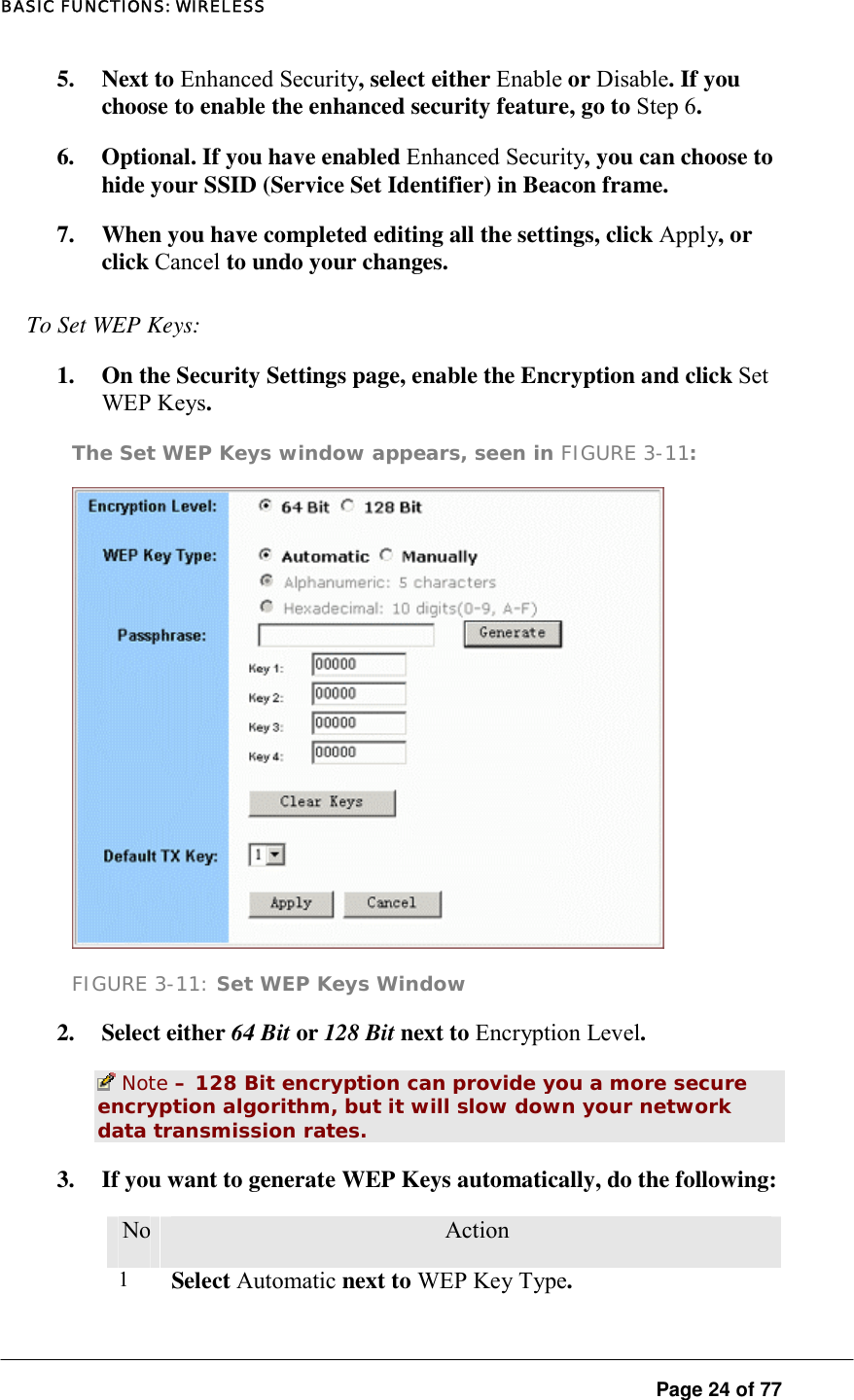 BASIC FUNCTIONS: WIRELESS  Page 24 of 77 5. Next to Enhanced Security, select either Enable or Disable. If you choose to enable the enhanced security feature, go to Step 6.  6.  Optional. If you have enabled Enhanced Security, you can choose to hide your SSID (Service Set Identifier) in Beacon frame.  7.  When you have completed editing all the settings, click Apply, or click Cancel to undo your changes.  To Set WEP Keys:  1.  On the Security Settings page, enable the Encryption and click Set WEP Keys.  The Set WEP Keys window appears, seen in FIGURE 3-11:   FIGURE 3-11: Set WEP Keys Window 2. Select either 64 Bit or 128 Bit next to Encryption Level.   Note – 128 Bit encryption can provide you a more secure encryption algorithm, but it will slow down your network data transmission rates.  3.  If you want to generate WEP Keys automatically, do the following:  No.  Action 1  Select Automatic next to WEP Key Type.  