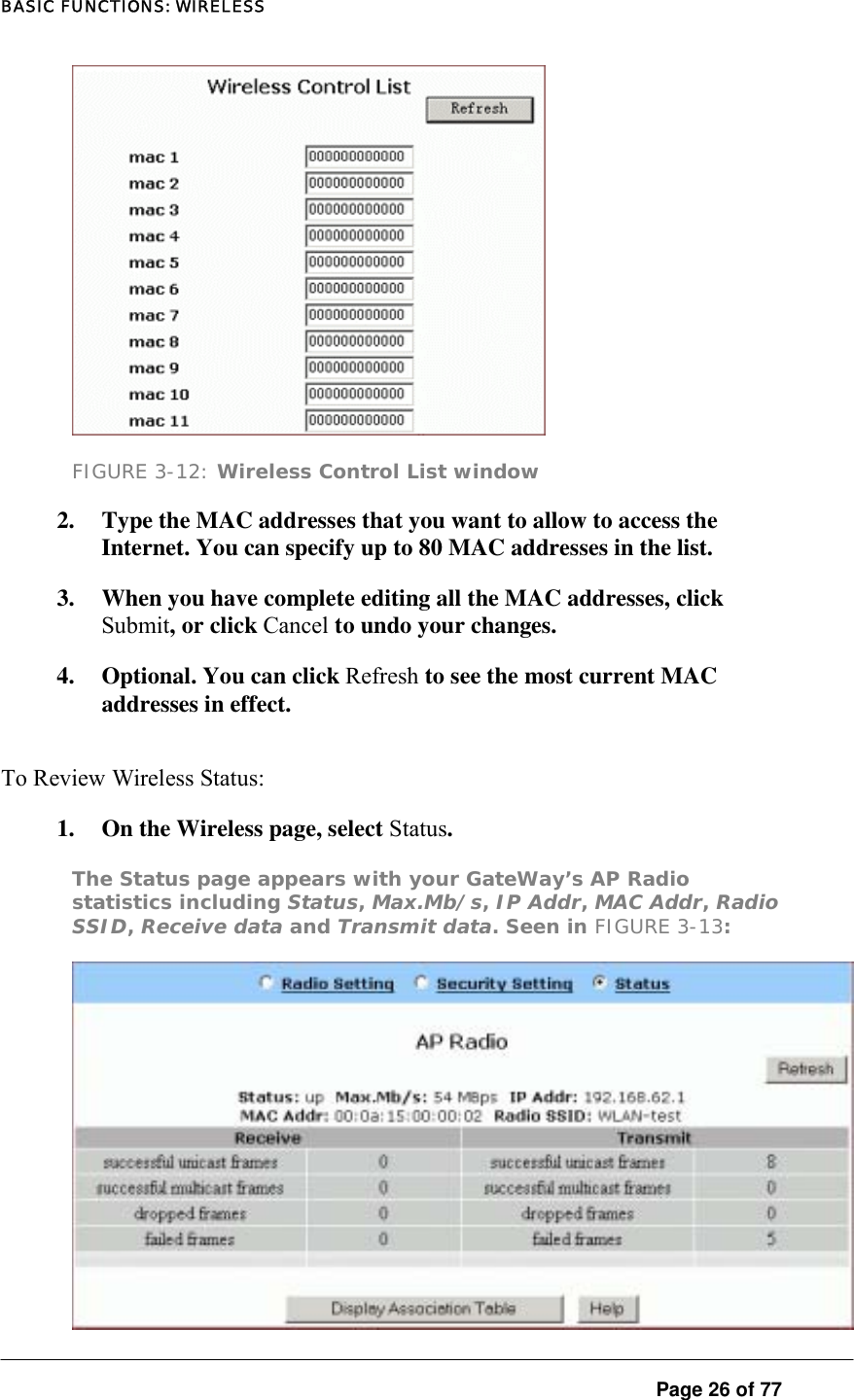 BASIC FUNCTIONS: WIRELESS  Page 26 of 77  FIGURE 3-12: Wireless Control List window 2.  Type the MAC addresses that you want to allow to access the Internet. You can specify up to 80 MAC addresses in the list.  3.  When you have complete editing all the MAC addresses, click Submit, or click Cancel to undo your changes.  4.  Optional. You can click Refresh to see the most current MAC addresses in effect.  To Review Wireless Status:  1.  On the Wireless page, select Status.  The Status page appears with your GateWay’s AP Radio statistics including Status, Max.Mb/s, IP Addr, MAC Addr, Radio SSID, Receive data and Transmit data. Seen in FIGURE 3-13:   