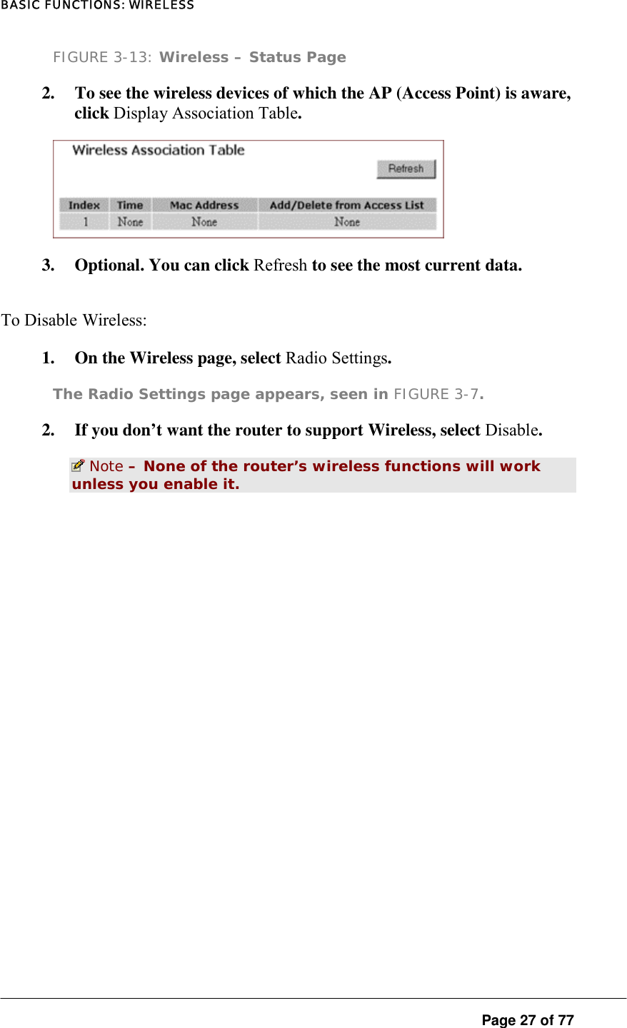 BASIC FUNCTIONS: WIRELESS  Page 27 of 77 FIGURE 3-13: Wireless – Status Page 2.  To see the wireless devices of which the AP (Access Point) is aware, click Display Association Table.   3.  Optional. You can click Refresh to see the most current data.  To Disable Wireless:   1.  On the Wireless page, select Radio Settings.  The Radio Settings page appears, seen in FIGURE 3-7. 2.  If you don’t want the router to support Wireless, select Disable.   Note – None of the router’s wireless functions will work unless you enable it.  