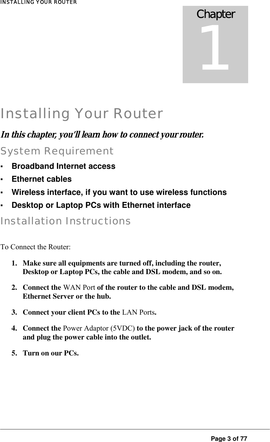 INSTALLING YOUR ROUTER  Page 3 of 77  Installing Your Router In this chapter, you’ll learn how to connect your router.  System Requirement ▪ Broadband Internet access ▪ Ethernet cables ▪ Wireless interface, if you want to use wireless functions ▪ Desktop or Laptop PCs with Ethernet interface Installation Instructions To Connect the Router:  1.  Make sure all equipments are turned off, including the router, Desktop or Laptop PCs, the cable and DSL modem, and so on.  2. Connect the WAN Port of the router to the cable and DSL modem, Ethernet Server or the hub.  3.  Connect your client PCs to the LAN Ports.  4. Connect the Power Adaptor (5VDC) to the power jack of the router and plug the power cable into the outlet.  5.  Turn on our PCs. Chapter 1 