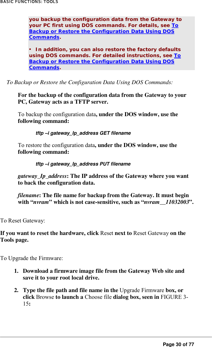 BASIC FUNCTIONS: TOOLS  Page 30 of 77 you backup the configuration data from the Gateway to your PC first using DOS commands. For details, see To Backup or Restore the Configuration Data Using DOS Commands.  ▪ In addition, you can also restore the factory defaults using DOS commands. For detailed instructions, see To Backup or Restore the Configuration Data Using DOS Commands.  To Backup or Restore the Configuration Data Using DOS Commands:  For the backup of the configuration data from the Gateway to your PC, Gateway acts as a TFTP server.  To backup the configuration data, under the DOS window, use the following command:  tftp –i gateway_Ip_address GET filename To restore the configuration data, under the DOS window, use the following command:  tftp –i gateway_Ip_address PUT filename gateway_Ip_address: The IP address of the Gateway where you want to back the configuration data.  filename: The file name for backup from the Gateway. It must begin with “nvram” which is not case-sensitive, such as “nvram__11032003”.  To Reset Gateway:  If you want to reset the hardware, click Reset next to Reset Gateway on the Tools page.  To Upgrade the Firmware:  1.  Download a firmware image file from the Gateway Web site and save it to your root local drive.  2.  Type the file path and file name in the Upgrade Firmware box, or click Browse to launch a Choose file dialog box, seen in FIGURE 3-15:  