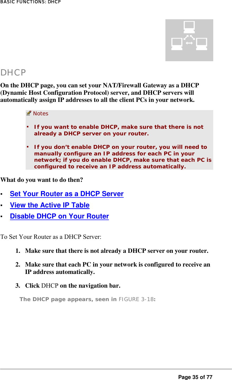 BASIC FUNCTIONS: DHCP  Page 35 of 77 DHCP On the DHCP page, you can set your NAT/Firewall Gateway as a DHCP (Dynamic Host Configuration Protocol) server, and DHCP servers will automatically assign IP addresses to all the client PCs in your network.   Notes  ▪ If you want to enable DHCP, make sure that there is not already a DHCP server on your router.  ▪ If you don’t enable DHCP on your router, you will need to manually configure an IP address for each PC in your network; if you do enable DHCP, make sure that each PC is configured to receive an IP address automatically.  What do you want to do then?  ▪ Set Your Router as a DHCP Server ▪ View the Active IP Table ▪ Disable DHCP on Your Router To Set Your Router as a DHCP Server:  1.  Make sure that there is not already a DHCP server on your router.  2.  Make sure that each PC in your network is configured to receive an IP address automatically.  3. Click DHCP on the navigation bar.  The DHCP page appears, seen in FIGURE 3-18:  ¤ 