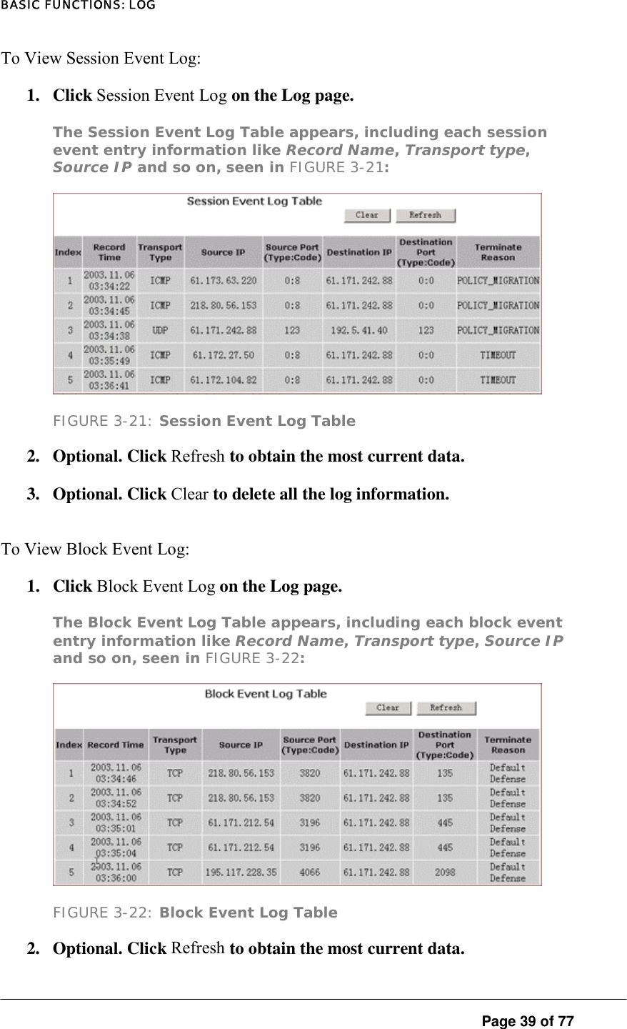 BASIC FUNCTIONS: LOG  Page 39 of 77 To View Session Event Log:  1. Click Session Event Log on the Log page.  The Session Event Log Table appears, including each session event entry information like Record Name, Transport type, Source IP and so on, seen in FIGURE 3-21:   FIGURE 3-21: Session Event Log Table 2. Optional. Click Refresh to obtain the most current data.  3. Optional. Click Clear to delete all the log information.  To View Block Event Log:  1. Click Block Event Log on the Log page.  The Block Event Log Table appears, including each block event entry information like Record Name, Transport type, Source IP and so on, seen in FIGURE 3-22:   FIGURE 3-22: Block Event Log Table 2. Optional. Click Refresh to obtain the most current data.  