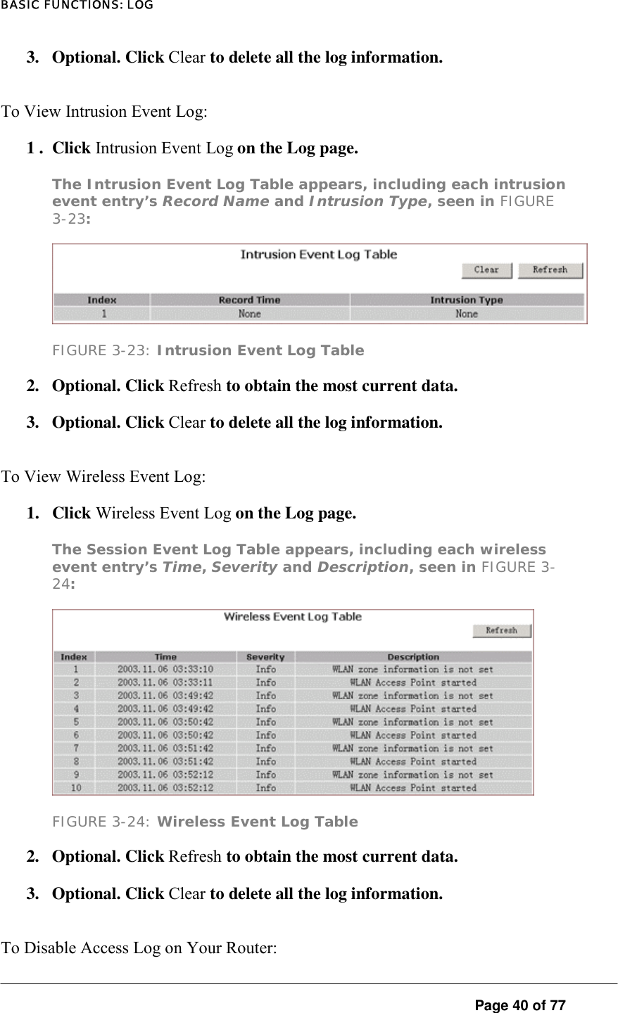 BASIC FUNCTIONS: LOG  Page 40 of 77 3. Optional. Click Clear to delete all the log information.  To View Intrusion Event Log:  1 .  Click Intrusion Event Log on the Log page.  The Intrusion Event Log Table appears, including each intrusion event entry’s Record Name and Intrusion Type, seen in FIGURE 3-23:   FIGURE 3-23: Intrusion Event Log Table 2.   Optional. Click Refresh to obtain the most current data.  3.   Optional. Click Clear to delete all the log information.  To View Wireless Event Log:  1. Click Wireless Event Log on the Log page.  The Session Event Log Table appears, including each wireless event entry’s Time, Severity and Description, seen in FIGURE 3-24:   FIGURE 3-24: Wireless Event Log Table 2. Optional. Click Refresh to obtain the most current data.  3. Optional. Click Clear to delete all the log information. To Disable Access Log on Your Router:  