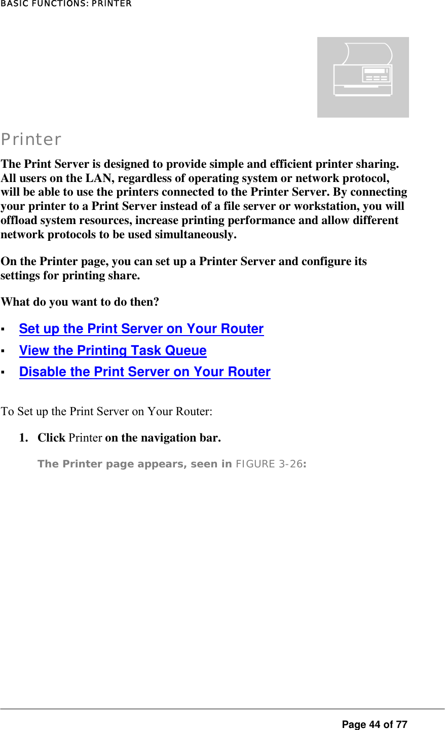 BASIC FUNCTIONS: PRINTER  Page 44 of 77 Printer The Print Server is designed to provide simple and efficient printer sharing. All users on the LAN, regardless of operating system or network protocol, will be able to use the printers connected to the Printer Server. By connecting your printer to a Print Server instead of a file server or workstation, you will offload system resources, increase printing performance and allow different network protocols to be used simultaneously.  On the Printer page, you can set up a Printer Server and configure its settings for printing share.  What do you want to do then?  ▪ Set up the Print Server on Your Router ▪ View the Printing Task Queue ▪ Disable the Print Server on Your Router To Set up the Print Server on Your Router:  1. Click Printer on the navigation bar.  The Printer page appears, seen in FIGURE 3-26:   ¬ 
