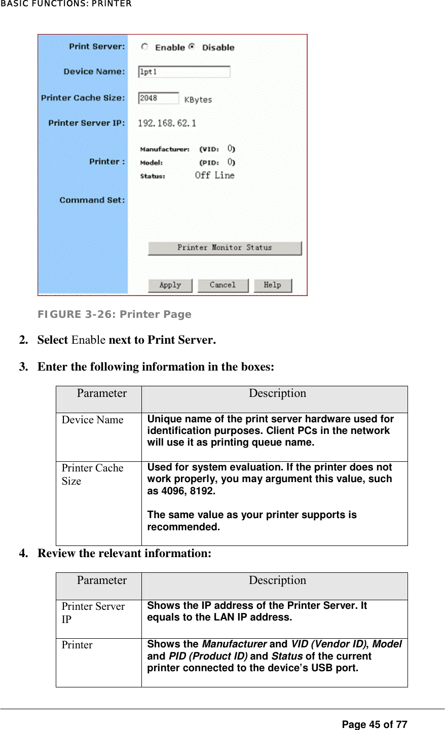 BASIC FUNCTIONS: PRINTER  Page 45 of 77  FIGURE 3-26: Printer Page 2. Select Enable next to Print Server.  3.  Enter the following information in the boxes:  Parameter  Description Device Name  Unique name of the print server hardware used for identification purposes. Client PCs in the network will use it as printing queue name.   Printer Cache Size Used for system evaluation. If the printer does not work properly, you may argument this value, such as 4096, 8192.  The same value as your printer supports is recommended.  4.  Review the relevant information:  Parameter  Description Printer Server IP Shows the IP address of the Printer Server. It equals to the LAN IP address.  Printer  Shows the Manufacturer and VID (Vendor ID), Model and PID (Product ID) and Status of the current printer connected to the device’s USB port.  