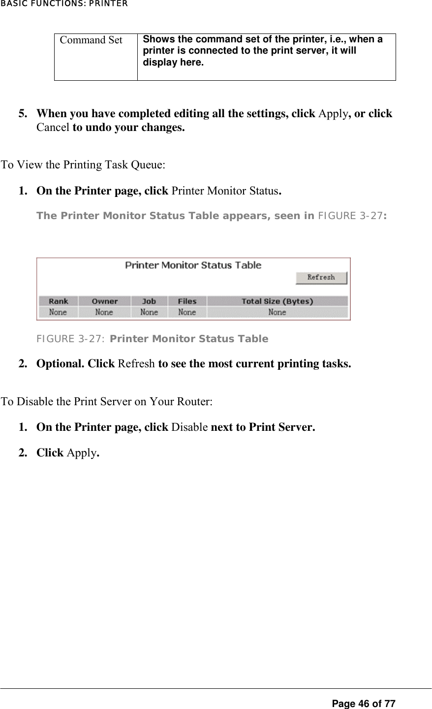 BASIC FUNCTIONS: PRINTER  Page 46 of 77 Command Set  Shows the command set of the printer, i.e., when a printer is connected to the print server, it will display here.    5.  When you have completed editing all the settings, click Apply, or click Cancel to undo your changes.  To View the Printing Task Queue:  1.  On the Printer page, click Printer Monitor Status.  The Printer Monitor Status Table appears, seen in FIGURE 3-27:    FIGURE 3-27: Printer Monitor Status Table 2. Optional. Click Refresh to see the most current printing tasks.  To Disable the Print Server on Your Router:  1.  On the Printer page, click Disable next to Print Server.  2. Click Apply.   