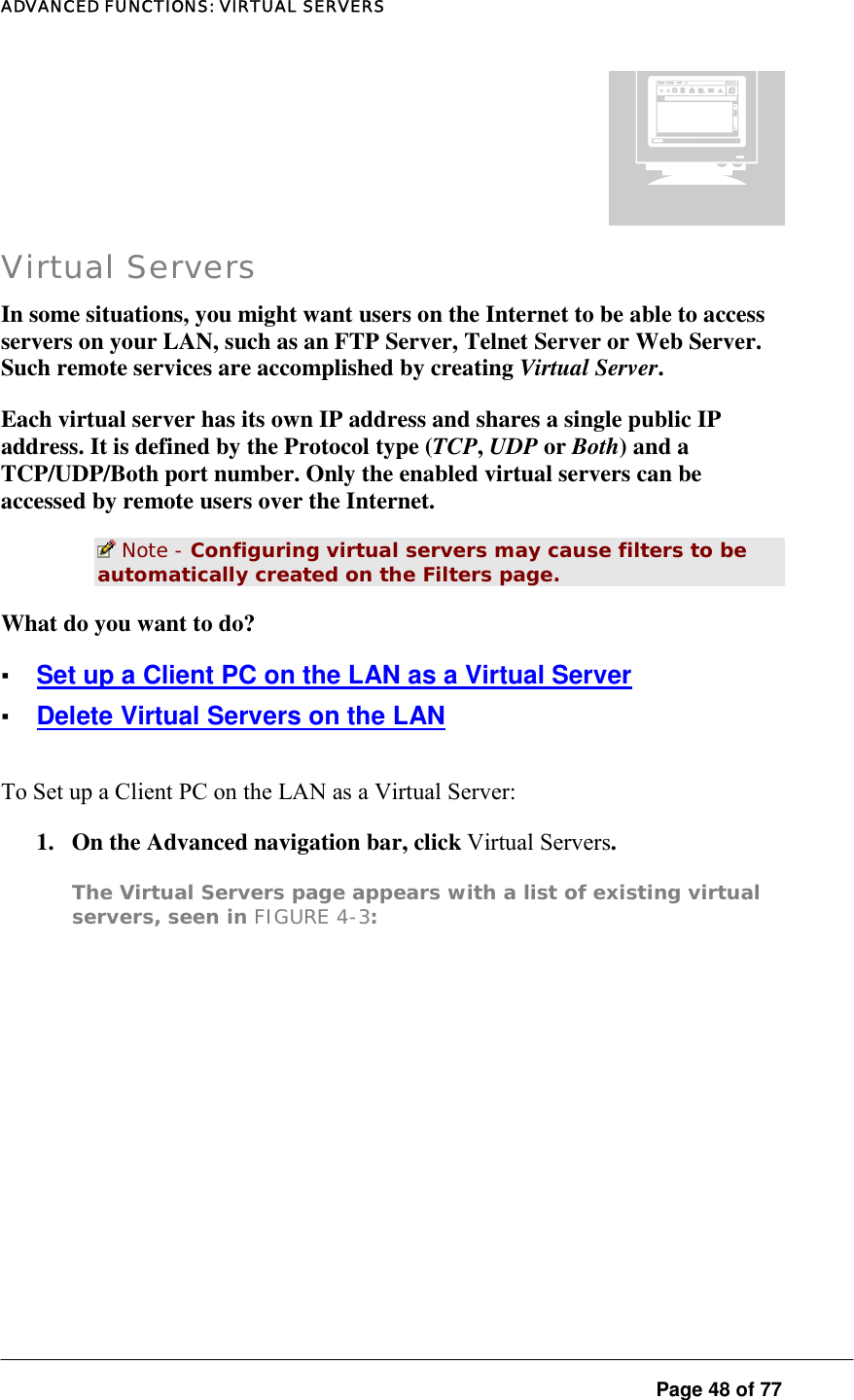 ADVANCED FUNCTIONS: VIRTUAL SERVERS  Page 48 of 77 Virtual Servers In some situations, you might want users on the Internet to be able to access servers on your LAN, such as an FTP Server, Telnet Server or Web Server. Such remote services are accomplished by creating Virtual Server.  Each virtual server has its own IP address and shares a single public IP address. It is defined by the Protocol type (TCP, UDP or Both) and a TCP/UDP/Both port number. Only the enabled virtual servers can be accessed by remote users over the Internet.   Note - Configuring virtual servers may cause filters to be automatically created on the Filters page.  What do you want to do?  ▪ Set up a Client PC on the LAN as a Virtual Server ▪ Delete Virtual Servers on the LAN To Set up a Client PC on the LAN as a Virtual Server:  1.  On the Advanced navigation bar, click Virtual Servers.  The Virtual Servers page appears with a list of existing virtual servers, seen in FIGURE 4-3:  ¡ 