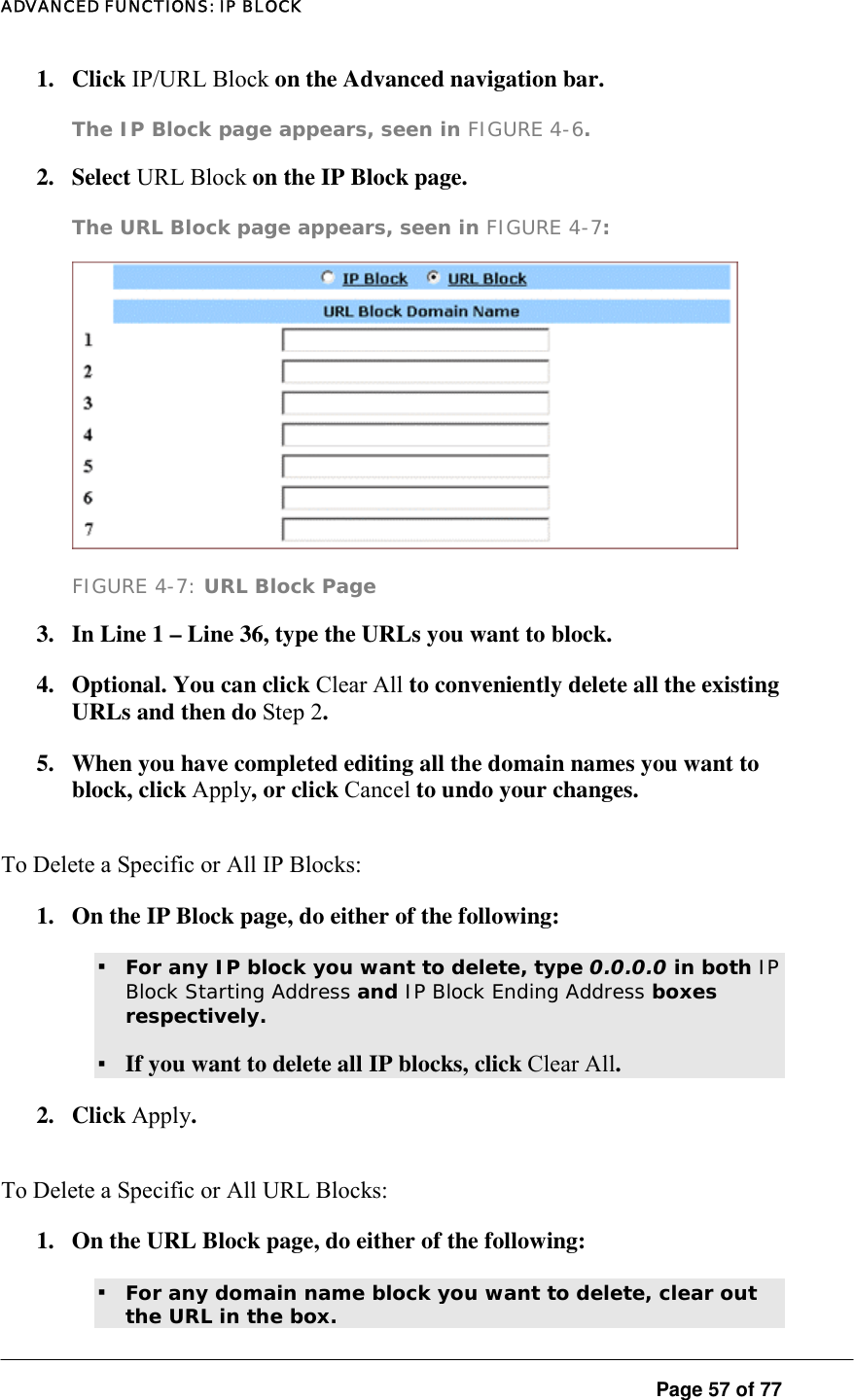 ADVANCED FUNCTIONS: IP BLOCK  Page 57 of 77 1. Click IP/URL Block on the Advanced navigation bar.  The IP Block page appears, seen in FIGURE 4-6.   2. Select URL Block on the IP Block page.  The URL Block page appears, seen in FIGURE 4-7:    FIGURE 4-7: URL Block Page 3.  In Line 1 – Line 36, type the URLs you want to block.  4.  Optional. You can click Clear All to conveniently delete all the existing URLs and then do Step 2.  5.  When you have completed editing all the domain names you want to block, click Apply, or click Cancel to undo your changes. To Delete a Specific or All IP Blocks:  1.  On the IP Block page, do either of the following:  ▪ For any IP block you want to delete, type 0.0.0.0 in both IP Block Starting Address and IP Block Ending Address boxes respectively.   ▪ If you want to delete all IP blocks, click Clear All.  2. Click Apply.  To Delete a Specific or All URL Blocks:  1.  On the URL Block page, do either of the following:  ▪ For any domain name block you want to delete, clear out the URL in the box.   