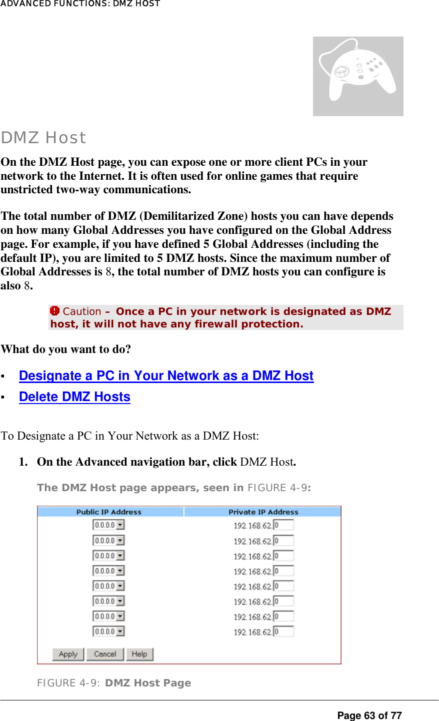 ADVANCED FUNCTIONS: DMZ HOST  Page 63 of 77 DMZ Host On the DMZ Host page, you can expose one or more client PCs in your network to the Internet. It is often used for online games that require unstricted two-way communications.  The total number of DMZ (Demilitarized Zone) hosts you can have depends on how many Global Addresses you have configured on the Global Address page. For example, if you have defined 5 Global Addresses (including the default IP), you are limited to 5 DMZ hosts. Since the maximum number of Global Addresses is 8, the total number of DMZ hosts you can configure is also 8.   Caution – Once a PC in your network is designated as DMZ host, it will not have any firewall protection.  What do you want to do?  ▪ Designate a PC in Your Network as a DMZ Host ▪ Delete DMZ Hosts To Designate a PC in Your Network as a DMZ Host:  1.  On the Advanced navigation bar, click DMZ Host.  The DMZ Host page appears, seen in FIGURE 4-9:   FIGURE 4-9: DMZ Host Page ¦ 