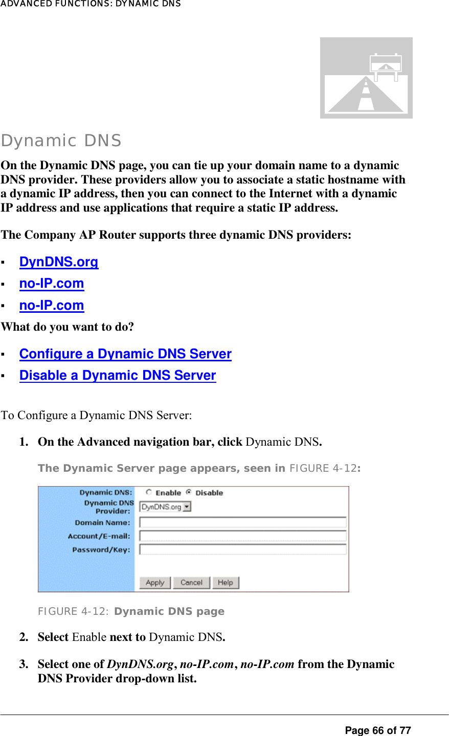 ADVANCED FUNCTIONS: DYNAMIC DNS  Page 66 of 77 Dynamic DNS On the Dynamic DNS page, you can tie up your domain name to a dynamic DNS provider. These providers allow you to associate a static hostname with a dynamic IP address, then you can connect to the Internet with a dynamic IP address and use applications that require a static IP address.  The Company AP Router supports three dynamic DNS providers:  ▪ DynDNS.org ▪ no-IP.com ▪ no-IP.com What do you want to do?  ▪ Configure a Dynamic DNS Server ▪ Disable a Dynamic DNS Server To Configure a Dynamic DNS Server:  1.  On the Advanced navigation bar, click Dynamic DNS.  The Dynamic Server page appears, seen in FIGURE 4-12:   FIGURE 4-12: Dynamic DNS page 2. Select Enable next to Dynamic DNS.  3. Select one of DynDNS.org, no-IP.com, no-IP.com from the Dynamic DNS Provider drop-down list.  . 