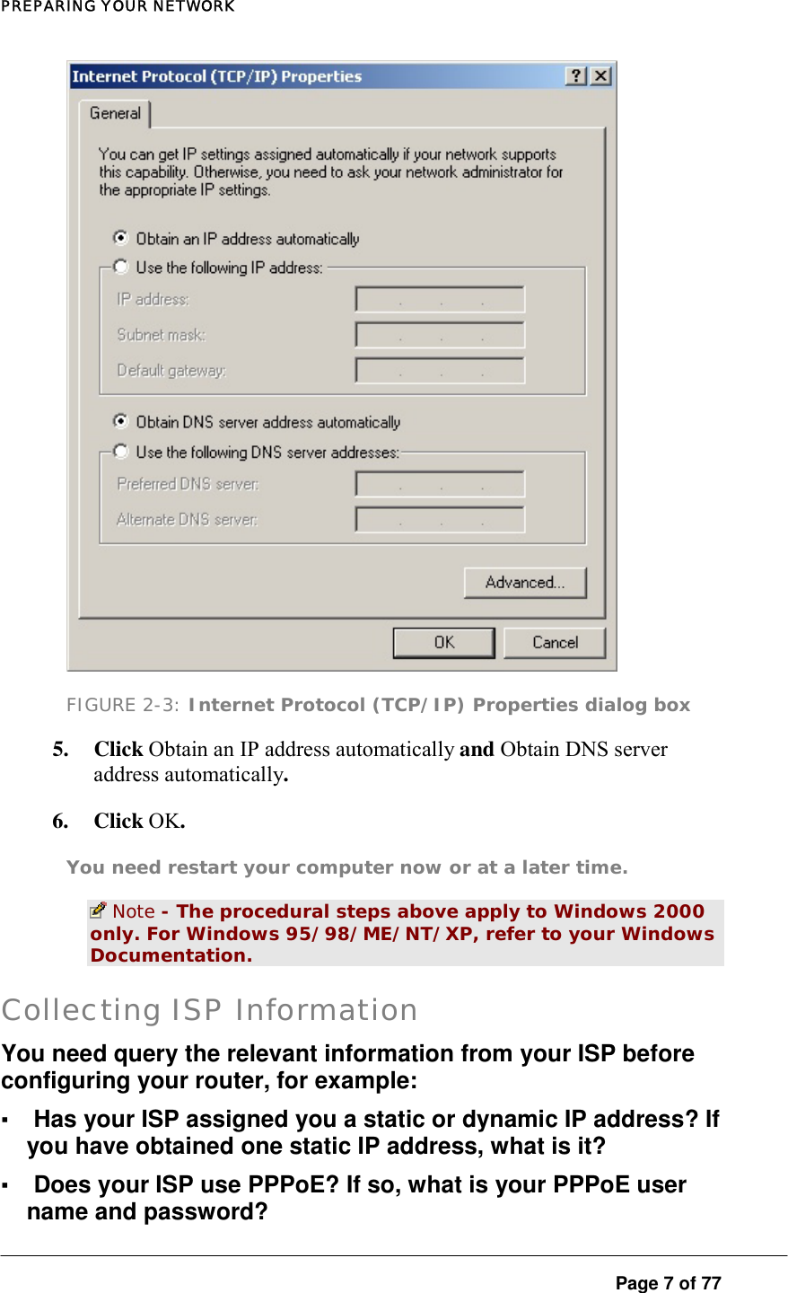 PREPARING YOUR NETWORK  Page 7 of 77  FIGURE 2-3: Internet Protocol (TCP/IP) Properties dialog box 5. Click Obtain an IP address automatically and Obtain DNS server address automatically.  6. Click OK.  You need restart your computer now or at a later time.   Note - The procedural steps above apply to Windows 2000 only. For Windows 95/98/ME/NT/XP, refer to your Windows Documentation.  Collecting ISP Information You need query the relevant information from your ISP before configuring your router, for example:  ▪ Has your ISP assigned you a static or dynamic IP address? If you have obtained one static IP address, what is it?  ▪ Does your ISP use PPPoE? If so, what is your PPPoE user name and password?  