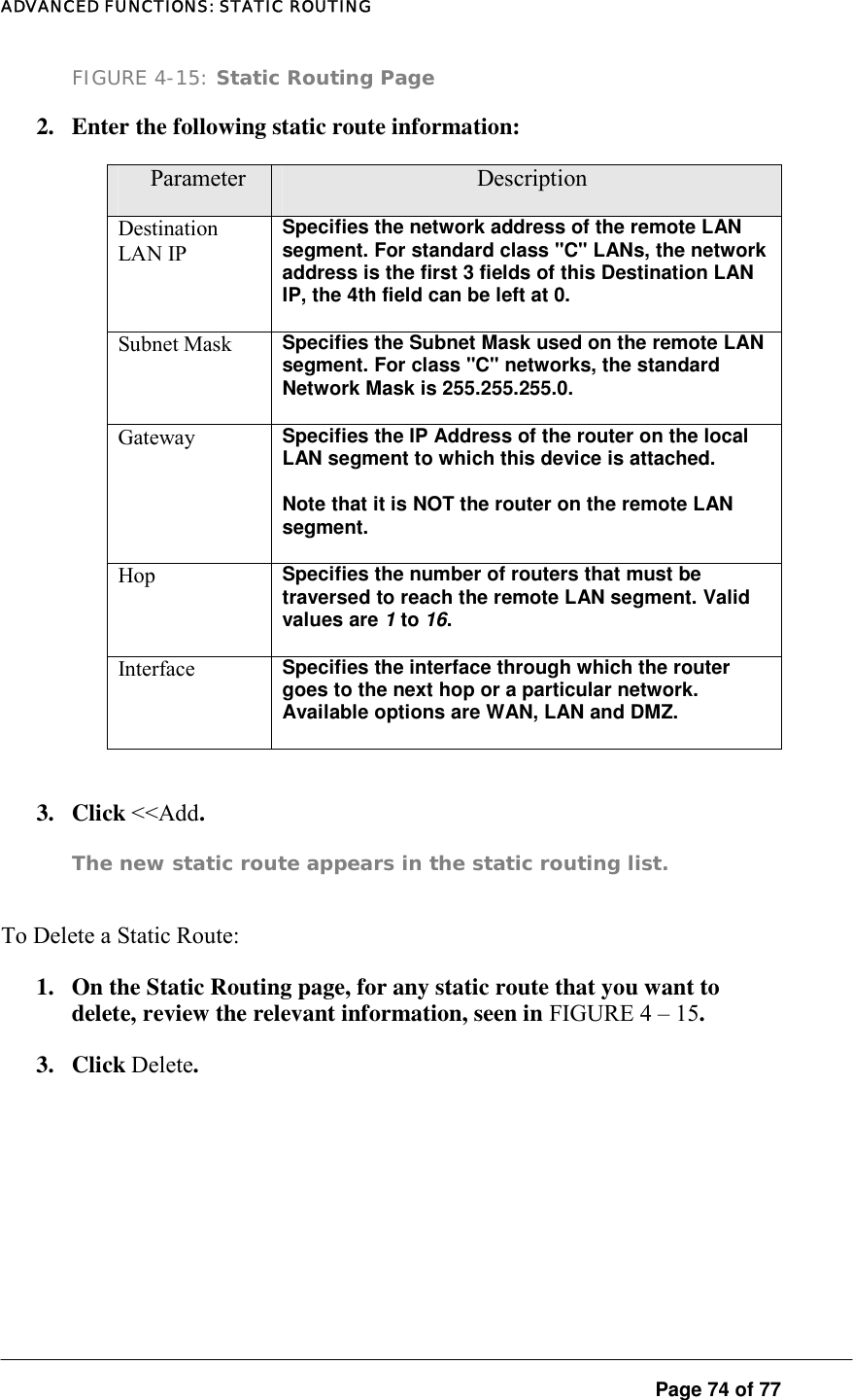 ADVANCED FUNCTIONS: STATIC ROUTING  Page 74 of 77 FIGURE 4-15: Static Routing Page 2.  Enter the following static route information:   Parameter  Description Destination LAN IP Specifies the network address of the remote LAN segment. For standard class &quot;C&quot; LANs, the network address is the first 3 fields of this Destination LAN IP, the 4th field can be left at 0.  Subnet Mask  Specifies the Subnet Mask used on the remote LAN segment. For class &quot;C&quot; networks, the standard Network Mask is 255.255.255.0.  Gateway  Specifies the IP Address of the router on the local LAN segment to which this device is attached.  Note that it is NOT the router on the remote LAN segment.  Hop  Specifies the number of routers that must be traversed to reach the remote LAN segment. Valid values are 1 to 16.  Interface  Specifies the interface through which the router goes to the next hop or a particular network. Available options are WAN, LAN and DMZ.   3. Click &lt;&lt;Add.  The new static route appears in the static routing list.   To Delete a Static Route:  1.  On the Static Routing page, for any static route that you want to delete, review the relevant information, seen in FIGURE 4 – 15.  3. Click Delete.       