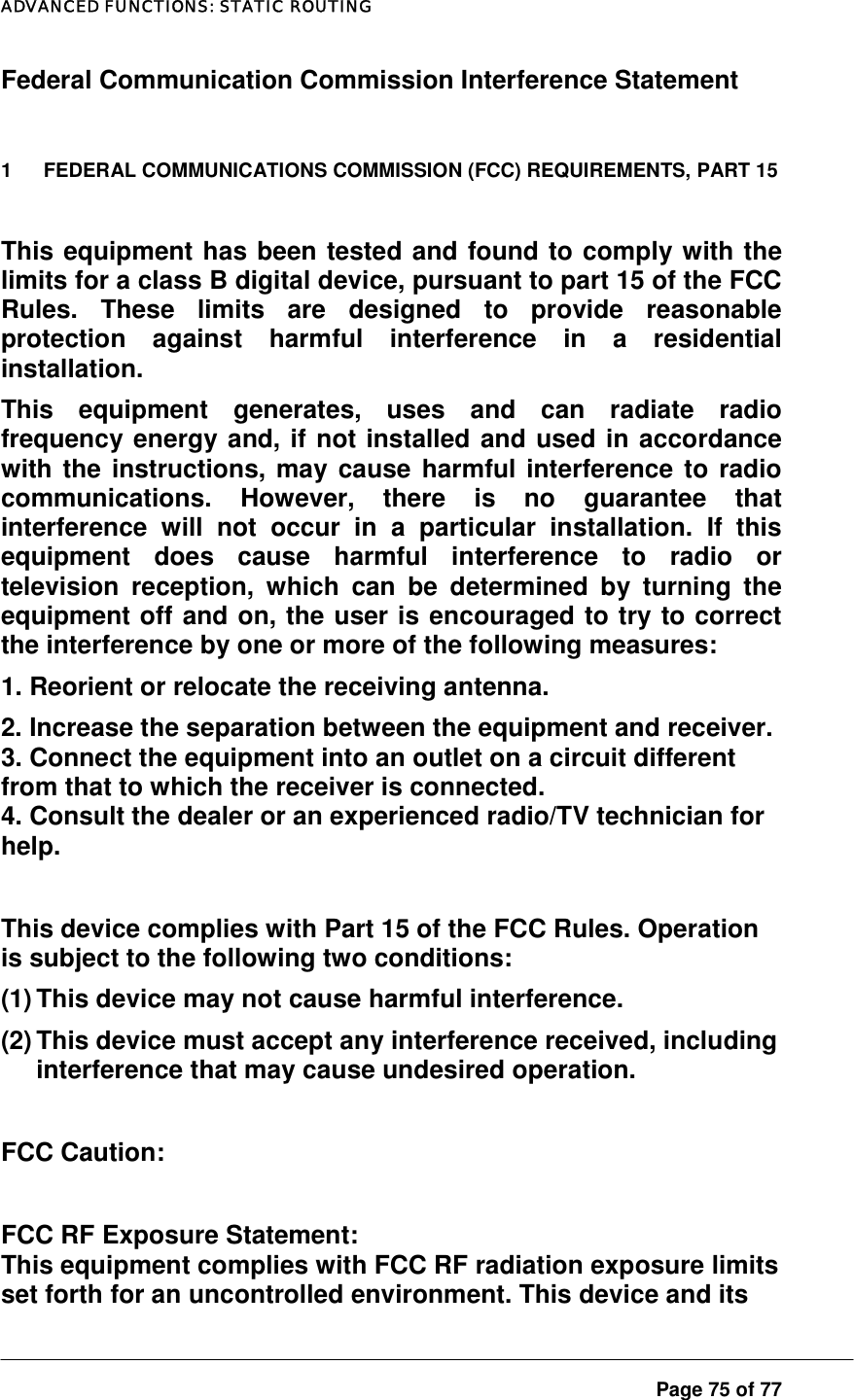 ADVANCED FUNCTIONS: STATIC ROUTING  Page 75 of 77 Federal Communication Commission Interference Statement  1  FEDERAL COMMUNICATIONS COMMISSION (FCC) REQUIREMENTS, PART 15  This equipment has been tested and found to comply with the limits for a class B digital device, pursuant to part 15 of the FCC Rules. These limits are designed to provide reasonable protection against harmful interference in a residential installation.  This equipment generates, uses and can radiate radio frequency energy and, if not installed and used in accordance with the instructions, may cause harmful interference to radio communications. However, there is no guarantee that interference will not occur in a particular installation. If this equipment does cause harmful interference to radio or television reception, which can be determined by turning the equipment off and on, the user is encouraged to try to correct the interference by one or more of the following measures:  1. Reorient or relocate the receiving antenna. 2. Increase the separation between the equipment and receiver. 3. Connect the equipment into an outlet on a circuit different from that to which the receiver is connected. 4. Consult the dealer or an experienced radio/TV technician for help.  This device complies with Part 15 of the FCC Rules. Operation is subject to the following two conditions: (1) This device may not cause harmful interference. (2) This device must accept any interference received, including interference that may cause undesired operation.  FCC Caution:  FCC RF Exposure Statement: This equipment complies with FCC RF radiation exposure limits set forth for an uncontrolled environment. This device and its 