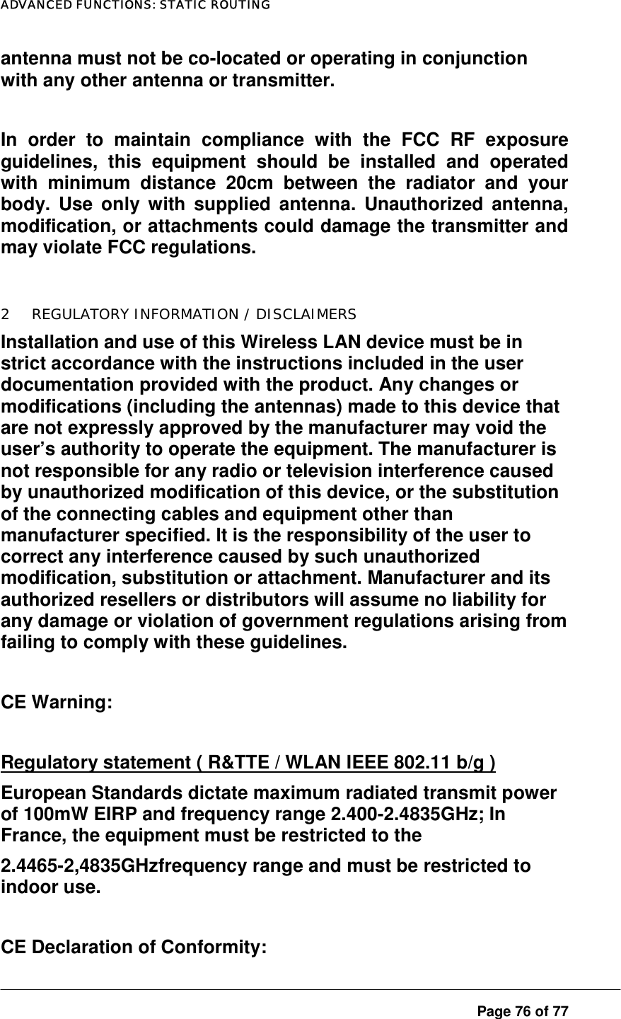 ADVANCED FUNCTIONS: STATIC ROUTING  Page 76 of 77 antenna must not be co-located or operating in conjunction with any other antenna or transmitter.   In order to maintain compliance with the FCC RF exposure guidelines, this equipment should be installed and operated with minimum distance 20cm between the radiator and your body. Use only with supplied antenna. Unauthorized antenna, modification, or attachments could damage the transmitter and may violate FCC regulations.  2  REGULATORY INFORMATION / DISCLAIMERS Installation and use of this Wireless LAN device must be in strict accordance with the instructions included in the user documentation provided with the product. Any changes or modifications (including the antennas) made to this device that are not expressly approved by the manufacturer may void the user’s authority to operate the equipment. The manufacturer is not responsible for any radio or television interference caused by unauthorized modification of this device, or the substitution of the connecting cables and equipment other than manufacturer specified. It is the responsibility of the user to correct any interference caused by such unauthorized modification, substitution or attachment. Manufacturer and its authorized resellers or distributors will assume no liability for any damage or violation of government regulations arising from failing to comply with these guidelines.  CE Warning:  Regulatory statement ( R&amp;TTE / WLAN IEEE 802.11 b/g ) European Standards dictate maximum radiated transmit power of 100mW EIRP and frequency range 2.400-2.4835GHz; In France, the equipment must be restricted to the 2.4465-2,4835GHzfrequency range and must be restricted to indoor use.    CE Declaration of Conformity: 
