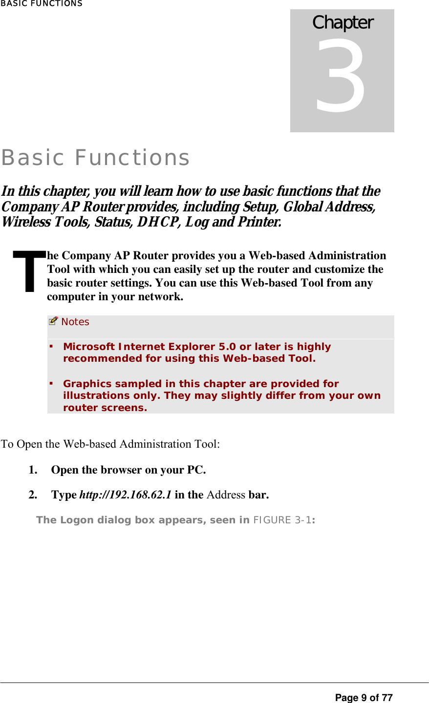 BASIC FUNCTIONS  Page 9 of 77 TBasic Functions In this chapter, you will learn how to use basic functions that the Company AP Router provides, including Setup, Global Address, Wireless Tools, Status, DHCP, Log and Printer.  he Company AP Router provides you a Web-based Administration Tool with which you can easily set up the router and customize the basic router settings. You can use this Web-based Tool from any computer in your network.   Notes  ▪ Microsoft Internet Explorer 5.0 or later is highly recommended for using this Web-based Tool.  ▪ Graphics sampled in this chapter are provided for illustrations only. They may slightly differ from your own router screens.  To Open the Web-based Administration Tool:  1.  Open the browser on your PC.  2. Type http://192.168.62.1 in the Address bar.  The Logon dialog box appears, seen in FIGURE 3-1:  Chapter 3 