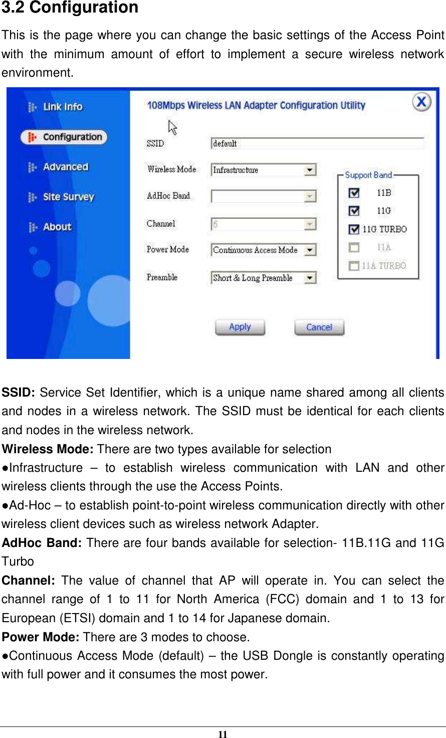  11 3.2 Configuration This is the page where you can change the basic settings of the Access Point with  the  minimum  amount  of  effort  to  implement  a  secure  wireless  network environment.   SSID: Service Set Identifier, which is a unique name shared among all clients and nodes in a wireless network. The SSID must be identical for each clients and nodes in the wireless network. Wireless Mode: There are two types available for selection ●Infrastructure  –  to  establish  wireless  communication  with  LAN  and  other wireless clients through the use the Access Points. ●Ad-Hoc – to establish point-to-point wireless communication directly with other wireless client devices such as wireless network Adapter. AdHoc Band: There are four bands available for selection- 11B.11G and 11G Turbo Channel:  The  value  of  channel  that  AP  will  operate  in.  You  can  select  the channel  range  of  1  to  11  for  North  America  (FCC)  domain  and  1  to  13  for European (ETSI) domain and 1 to 14 for Japanese domain. Power Mode: There are 3 modes to choose. ●Continuous Access Mode (default) – the USB Dongle is constantly operating with full power and it consumes the most power.  