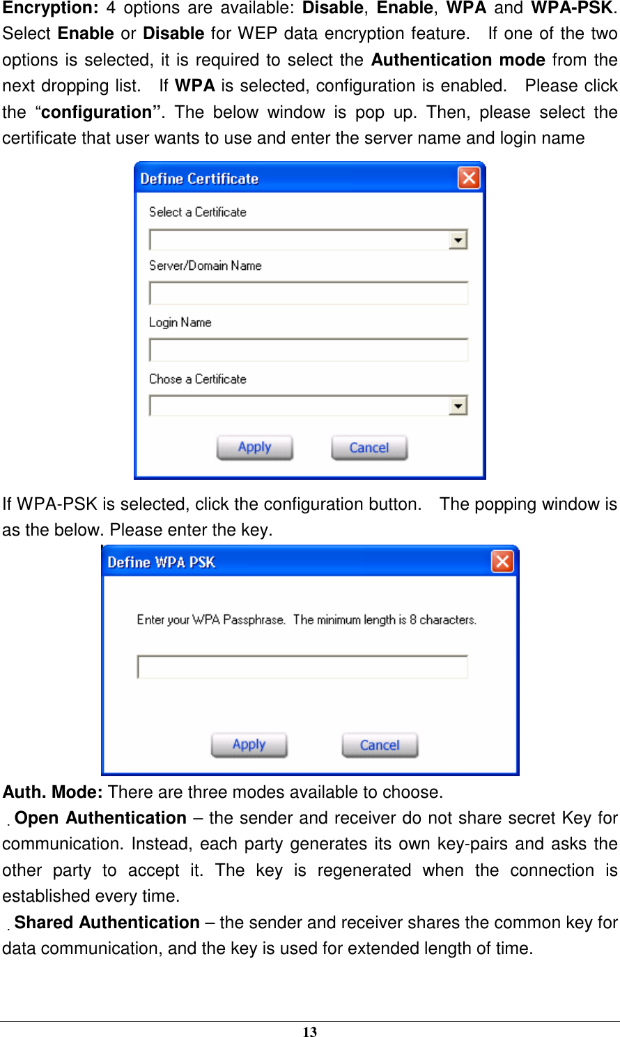  13 Encryption: 4  options  are  available:  Disable,  Enable,  WPA  and  WPA-PSK.   Select Enable or Disable for WEP data encryption feature.    If one of the two options is selected, it is required to select the Authentication mode from the next dropping list.    If WPA is selected, configuration is enabled.    Please click the  “configuration”.  The  below  window  is  pop  up.  Then,  please  select  the certificate that user wants to use and enter the server name and login name  If WPA-PSK is selected, click the configuration button.    The popping window is as the below. Please enter the key.  Auth. Mode: There are three modes available to choose. Open Authentication – the sender and receiver do not share secret Key for communication. Instead, each party generates its own key-pairs and asks the other  party  to  accept  it.  The  key  is  regenerated  when  the  connection  is established every time. Shared Authentication – the sender and receiver shares the common key for data communication, and the key is used for extended length of time.  