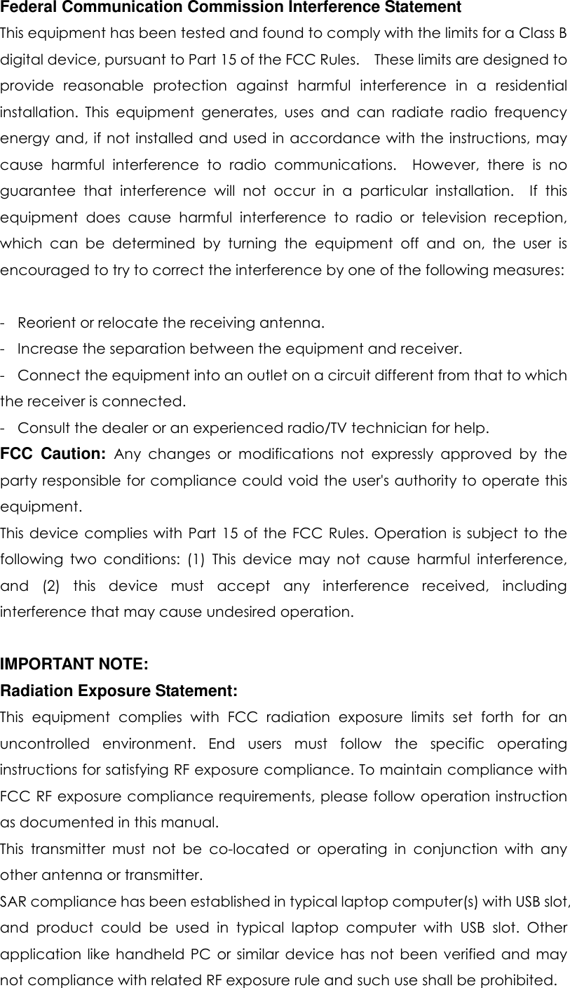     Federal Communication Commission Interference Statement This equipment has been tested and found to comply with the limits for a Class B digital device, pursuant to Part 15 of the FCC Rules.    These limits are designed to provide  reasonable  protection  against  harmful  interference  in  a  residential installation.  This  equipment  generates,  uses  and  can  radiate  radio  frequency energy and, if not installed and used in accordance with the instructions, may cause  harmful  interference  to  radio  communications.    However,  there  is  no guarantee  that  interference  will  not  occur  in  a  particular  installation.    If  this equipment  does  cause  harmful  interference  to  radio  or  television  reception, which  can  be  determined  by  turning  the  equipment  off  and  on,  the  user  is encouraged to try to correct the interference by one of the following measures:  -  Reorient or relocate the receiving antenna. -  Increase the separation between the equipment and receiver. -  Connect the equipment into an outlet on a circuit different from that to which the receiver is connected. -  Consult the dealer or an experienced radio/TV technician for help. FCC  Caution: Any  changes  or  modifications  not  expressly  approved  by  the party responsible for compliance could void the user&apos;s authority to operate this equipment. This device  complies  with  Part 15 of  the FCC Rules. Operation  is subject  to the following  two  conditions:  (1)  This  device  may  not  cause  harmful  interference, and  (2)  this  device  must  accept  any  interference  received,  including interference that may cause undesired operation.  IMPORTANT NOTE: Radiation Exposure Statement: This  equipment  complies  with  FCC  radiation  exposure  limits  set  forth  for  an uncontrolled  environment.  End  users  must  follow  the  specific  operating instructions for satisfying RF exposure compliance. To maintain compliance with FCC RF exposure compliance requirements, please follow operation instruction as documented in this manual.   This  transmitter  must  not  be  co-located  or  operating  in  conjunction  with  any other antenna or transmitter. SAR compliance has been established in typical laptop computer(s) with USB slot, and  product  could  be  used  in  typical  laptop  computer  with  USB  slot.  Other application  like handheld PC  or  similar  device  has  not  been  verified  and may not compliance with related RF exposure rule and such use shall be prohibited. 