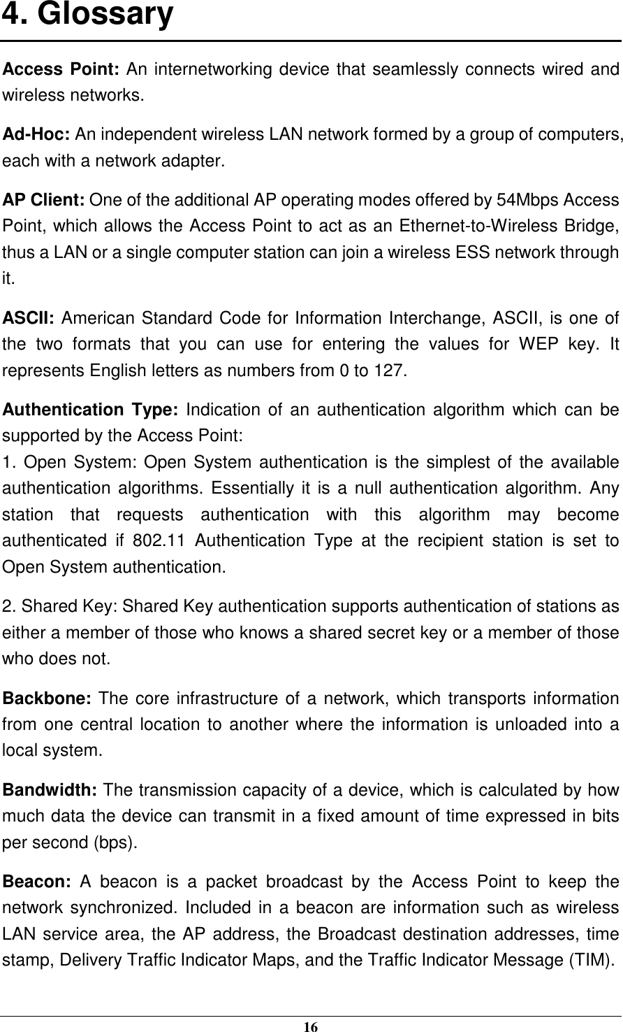  16 4. Glossary Access Point: An internetworking device that seamlessly connects wired and wireless networks. Ad-Hoc: An independent wireless LAN network formed by a group of computers, each with a network adapter. AP Client: One of the additional AP operating modes offered by 54Mbps Access Point, which allows the Access Point to act as an Ethernet-to-Wireless Bridge, thus a LAN or a single computer station can join a wireless ESS network through it. ASCII: American Standard Code for Information Interchange, ASCII, is one of the  two  formats  that  you  can  use  for  entering  the  values  for  WEP  key.  It represents English letters as numbers from 0 to 127. Authentication Type:  Indication of an authentication  algorithm  which can be supported by the Access Point: 1. Open System: Open System authentication is the simplest of the available authentication algorithms.  Essentially it is a null authentication algorithm. Any station  that  requests  authentication  with  this  algorithm  may  become authenticated  if  802.11  Authentication  Type  at  the  recipient  station  is  set  to Open System authentication. 2. Shared Key: Shared Key authentication supports authentication of stations as either a member of those who knows a shared secret key or a member of those who does not. Backbone: The core infrastructure of a network, which transports information from one central location to another where the information is unloaded into a local system. Bandwidth: The transmission capacity of a device, which is calculated by how much data the device can transmit in a fixed amount of time expressed in bits per second (bps). Beacon:  A  beacon  is  a  packet  broadcast  by  the  Access  Point  to  keep  the network synchronized. Included in a beacon are information such as wireless LAN service area, the AP address, the Broadcast destination addresses, time stamp, Delivery Traffic Indicator Maps, and the Traffic Indicator Message (TIM). 