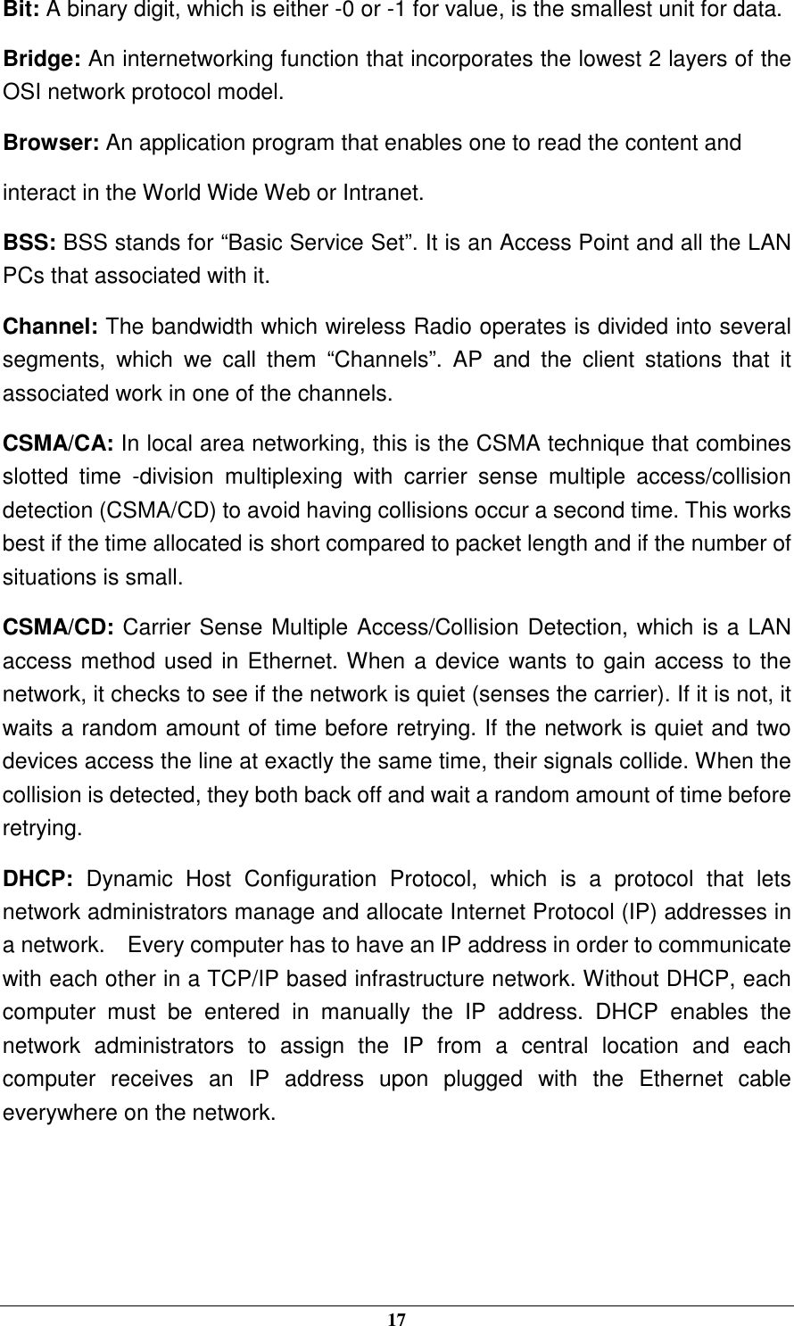  17 Bit: A binary digit, which is either -0 or -1 for value, is the smallest unit for data. Bridge: An internetworking function that incorporates the lowest 2 layers of the OSI network protocol model. Browser: An application program that enables one to read the content and interact in the World Wide Web or Intranet. BSS: BSS stands for “Basic Service Set”. It is an Access Point and all the LAN PCs that associated with it. Channel: The bandwidth which wireless Radio operates is divided into several segments,  which  we  call  them  “Channels”.  AP  and  the  client  stations  that  it associated work in one of the channels. CSMA/CA: In local area networking, this is the CSMA technique that combines slotted  time  -division  multiplexing  with  carrier  sense  multiple  access/collision detection (CSMA/CD) to avoid having collisions occur a second time. This works best if the time allocated is short compared to packet length and if the number of situations is small. CSMA/CD: Carrier Sense Multiple Access/Collision Detection, which is a LAN access method used in Ethernet. When a device wants to gain access to the network, it checks to see if the network is quiet (senses the carrier). If it is not, it waits a random amount of time before retrying. If the network is quiet and two devices access the line at exactly the same time, their signals collide. When the collision is detected, they both back off and wait a random amount of time before retrying. DHCP:  Dynamic  Host  Configuration  Protocol,  which  is  a  protocol  that  lets network administrators manage and allocate Internet Protocol (IP) addresses in a network.    Every computer has to have an IP address in order to communicate with each other in a TCP/IP based infrastructure network. Without DHCP, each computer  must  be  entered  in  manually  the  IP  address.  DHCP  enables  the network  administrators  to  assign  the  IP  from  a  central  location  and  each computer  receives  an  IP  address  upon  plugged  with  the  Ethernet  cable everywhere on the network.    