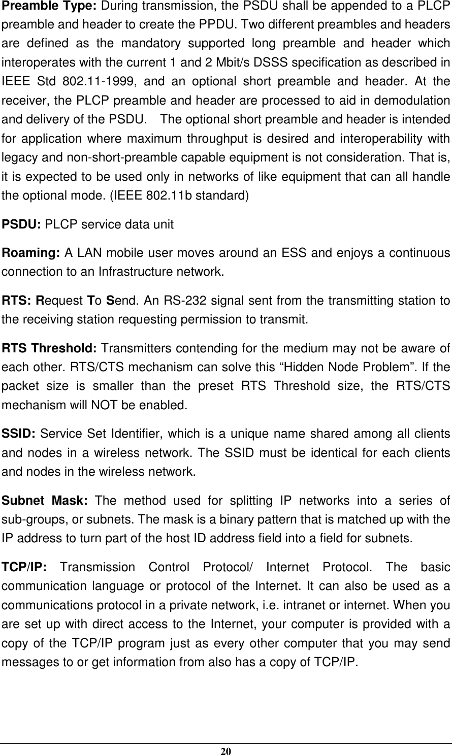  20 Preamble Type: During transmission, the PSDU shall be appended to a PLCP preamble and header to create the PPDU. Two different preambles and headers are  defined  as  the  mandatory  supported  long  preamble  and  header  which interoperates with the current 1 and 2 Mbit/s DSSS specification as described in IEEE  Std  802.11-1999,  and  an  optional  short  preamble  and  header.  At  the receiver, the PLCP preamble and header are processed to aid in demodulation and delivery of the PSDU.    The optional short preamble and header is intended for application where maximum throughput is desired and interoperability with legacy and non-short-preamble capable equipment is not consideration. That is, it is expected to be used only in networks of like equipment that can all handle the optional mode. (IEEE 802.11b standard) PSDU: PLCP service data unit Roaming: A LAN mobile user moves around an ESS and enjoys a continuous connection to an Infrastructure network. RTS: Request To Send. An RS-232 signal sent from the transmitting station to the receiving station requesting permission to transmit. RTS Threshold: Transmitters contending for the medium may not be aware of each other. RTS/CTS mechanism can solve this “Hidden Node Problem”. If the packet  size  is  smaller  than  the  preset  RTS  Threshold  size,  the  RTS/CTS mechanism will NOT be enabled. SSID: Service Set Identifier, which is a unique name shared among all clients and nodes in a wireless network. The SSID must be identical for each clients and nodes in the wireless network. Subnet  Mask:  The  method  used  for  splitting  IP  networks  into  a  series  of sub-groups, or subnets. The mask is a binary pattern that is matched up with the IP address to turn part of the host ID address field into a field for subnets. TCP/IP:  Transmission  Control  Protocol/  Internet  Protocol.  The  basic communication language or protocol of the Internet. It can also be used as a communications protocol in a private network, i.e. intranet or internet. When you are set up with direct access to the Internet, your computer is provided with a copy of the TCP/IP program just as every other computer that you may send messages to or get information from also has a copy of TCP/IP.   