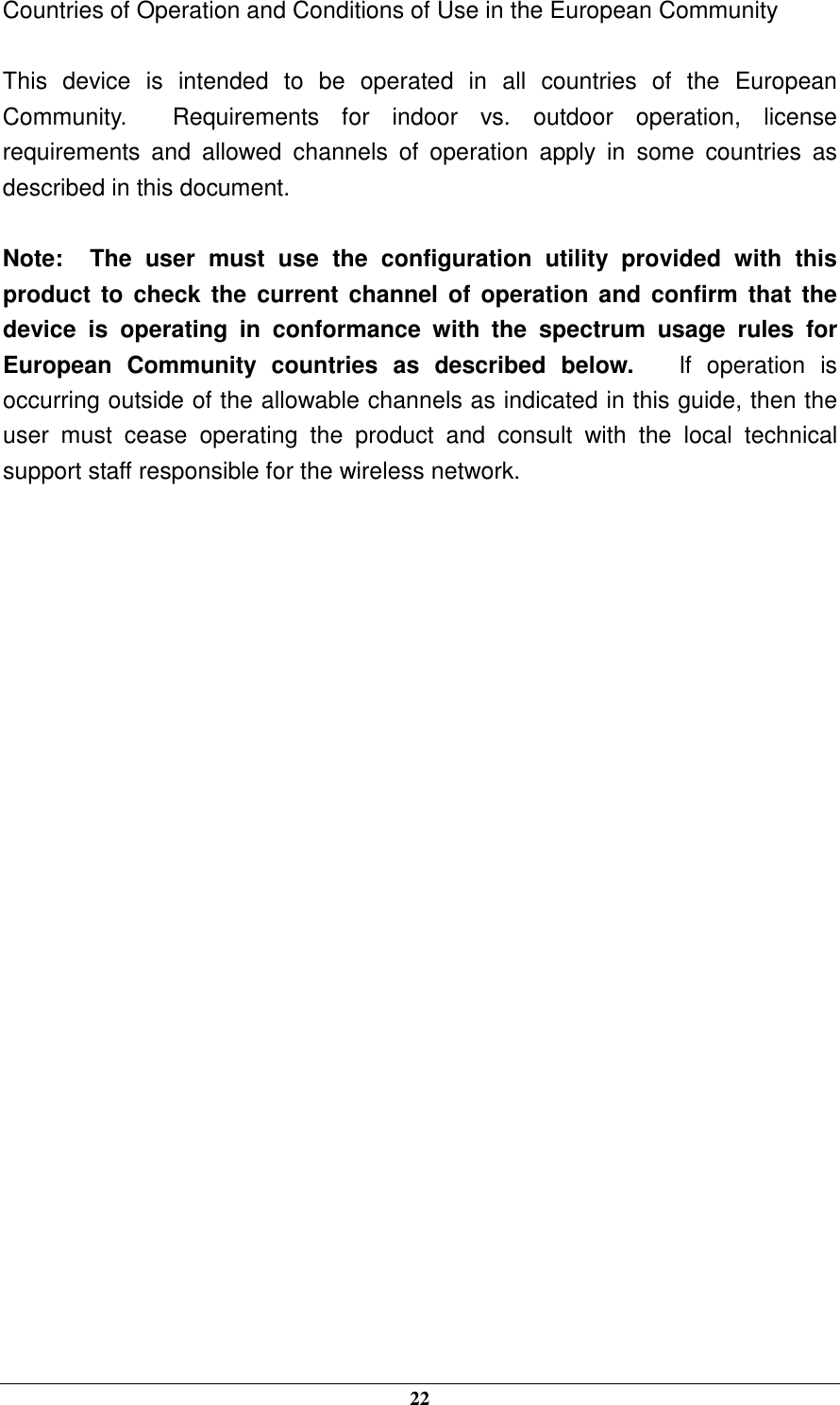  22 Countries of Operation and Conditions of Use in the European Community  This  device  is  intended  to  be  operated  in  all  countries  of  the  European Community.    Requirements  for  indoor  vs.  outdoor  operation,  license requirements  and  allowed  channels  of  operation  apply  in  some  countries  as described in this document.  Note:   The  user  must  use  the  configuration  utility  provided  with  this product  to  check  the current channel  of operation  and  confirm that  the device  is  operating  in  conformance  with  the  spectrum  usage  rules  for European  Community  countries  as  described  below.      If  operation  is occurring outside of the allowable channels as indicated in this guide, then the user  must  cease  operating  the  product  and  consult  with  the  local  technical support staff responsible for the wireless network.  
