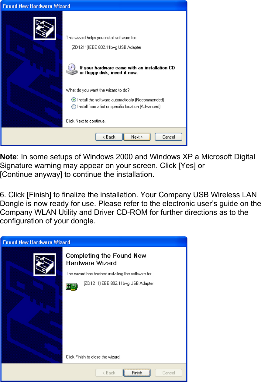   Note: In some setups of Windows 2000 and Windows XP a Microsoft Digital Signature warning may appear on your screen. Click [Yes] or [Continue anyway] to continue the installation.  6. Click [Finish] to finalize the installation. Your Company USB Wireless LAN Dongle is now ready for use. Please refer to the electronic user’s guide on the Company WLAN Utility and Driver CD-ROM for further directions as to the configuration of your dongle.   
