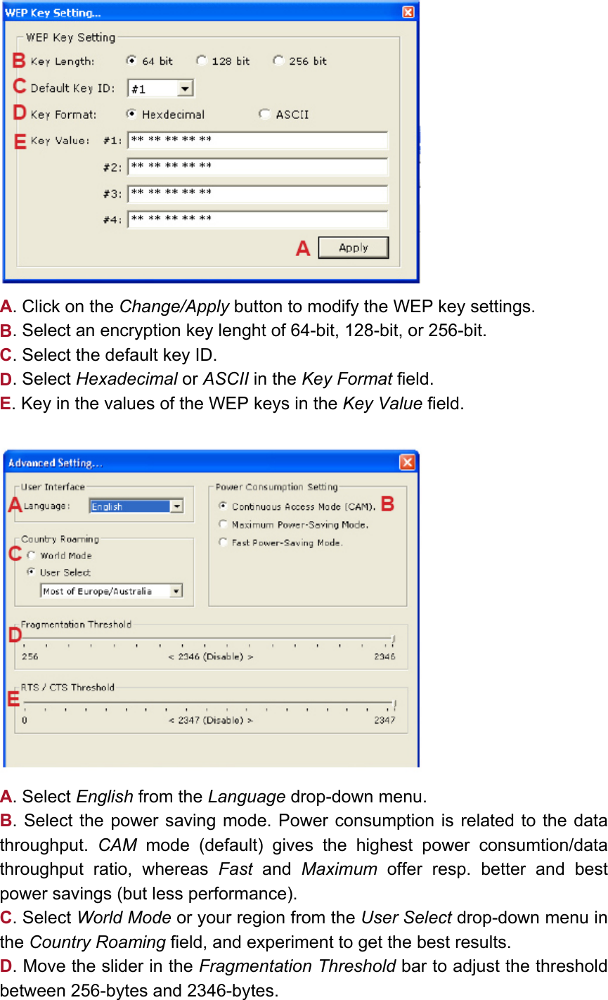   A. Click on the Change/Apply button to modify the WEP key settings. B. Select an encryption key lenght of 64-bit, 128-bit, or 256-bit. C. Select the default key ID. D. Select Hexadecimal or ASCII in the Key Format field. E. Key in the values of the WEP keys in the Key Value field.     A. Select English from the Language drop-down menu. B. Select the power saving mode. Power consumption is related to the data throughput.  CAM mode (default) gives the highest power consumtion/data throughput ratio, whereas Fast and Maximum offer resp. better and best power savings (but less performance). C. Select World Mode or your region from the User Select drop-down menu in the Country Roaming field, and experiment to get the best results.  D. Move the slider in the Fragmentation Threshold bar to adjust the threshold between 256-bytes and 2346-bytes. 