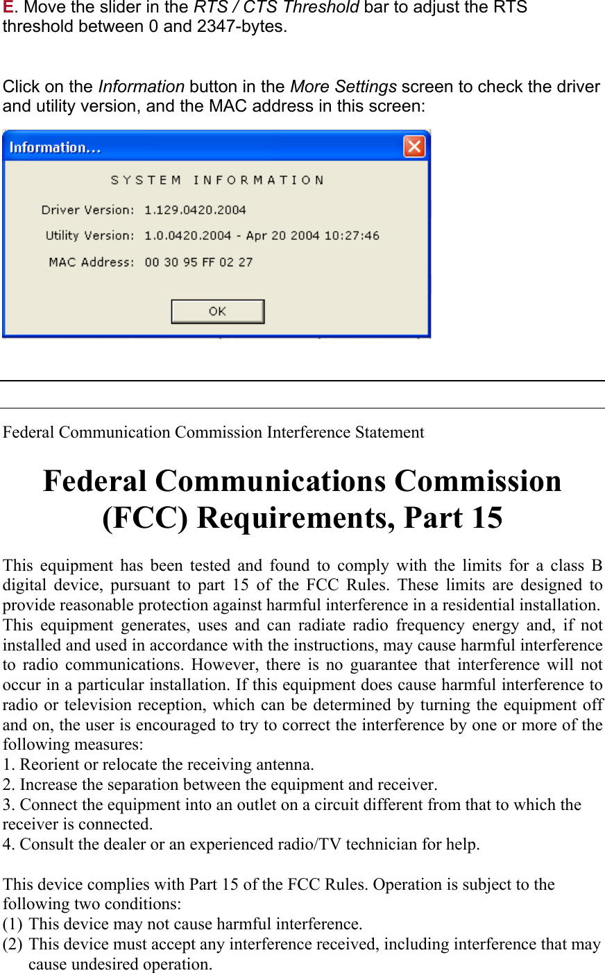 E. Move the slider in the RTS / CTS Threshold bar to adjust the RTS threshold between 0 and 2347-bytes.   Click on the Information button in the More Settings screen to check the driver and utility version, and the MAC address in this screen:         Federal Communication Commission Interference Statement  Federal Communications Commission (FCC) Requirements, Part 15  This equipment has been tested and found to comply with the limits for a class B digital device, pursuant to part 15 of the FCC Rules. These limits are designed to provide reasonable protection against harmful interference in a residential installation.  This equipment generates, uses and can radiate radio frequency energy and, if not installed and used in accordance with the instructions, may cause harmful interference to radio communications. However, there is no guarantee that interference will not occur in a particular installation. If this equipment does cause harmful interference to radio or television reception, which can be determined by turning the equipment off and on, the user is encouraged to try to correct the interference by one or more of the following measures:  1. Reorient or relocate the receiving antenna. 2. Increase the separation between the equipment and receiver. 3. Connect the equipment into an outlet on a circuit different from that to which the receiver is connected. 4. Consult the dealer or an experienced radio/TV technician for help.  This device complies with Part 15 of the FCC Rules. Operation is subject to the following two conditions: (1) This device may not cause harmful interference. (2) This device must accept any interference received, including interference that may cause undesired operation.  