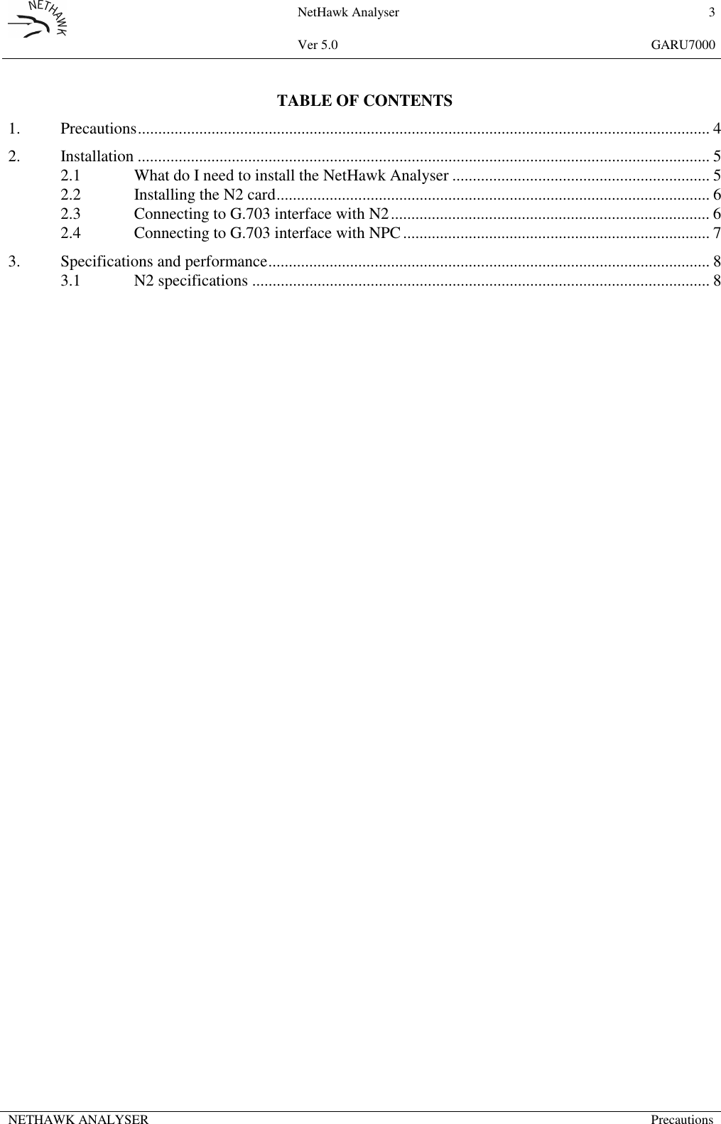 NetHawk Analyser 3Ver 5.0 GARU7000NETHAWK ANALYSER PrecautionsTABLE OF CONTENTS1. Precautions............................................................................................................................................ 42. Installation ............................................................................................................................................ 52.1 What do I need to install the NetHawk Analyser ............................................................... 52.2 Installing the N2 card.......................................................................................................... 62.3 Connecting to G.703 interface with N2.............................................................................. 62.4 Connecting to G.703 interface with NPC........................................................................... 73. Specifications and performance............................................................................................................ 83.1 N2 specifications ................................................................................................................ 8