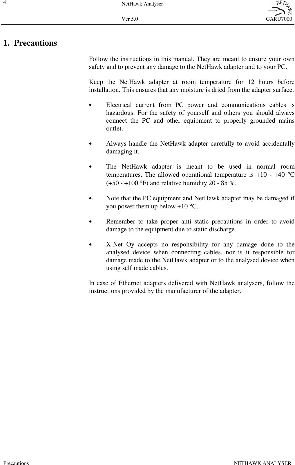 4NetHawk AnalyserVer 5.0 GARU7000Precautions NETHAWK ANALYSER1. PrecautionsFollow the instructions in this manual. They are meant to ensure your ownsafety and to prevent any damage to the NetHawk adapter and to your PC.Keep the NetHawk adapter at room temperature for 12 hours beforeinstallation. This ensures that any moisture is dried from the adapter surface.&bull;Electrical current from PC power and communications cables ishazardous. For the safety of yourself and others you should alwaysconnect the PC and other equipment to properly grounded mainsoutlet.&bull;Always handle the NetHawk adapter carefully to avoid accidentallydamaging it.&bull;The NetHawk adapter is meant to be used in normal roomtemperatures. The allowed operational temperature is +10 - +40 &deg;C(+50 - +100 &deg;F) and relative humidity 20 - 85 %.&bull;Note that the PC equipment and NetHawk adapter may be damaged ifyou power them up below +10 &deg;C.&bull;Remember to take proper anti static precautions in order to avoiddamage to the equipment due to static discharge.&bull;X-Net Oy accepts no responsibility for any damage done to theanalysed device when connecting cables, nor is it responsible fordamage made to the NetHawk adapter or to the analysed device whenusing self made cables.In case of Ethernet adapters delivered with NetHawk analysers, follow theinstructions provided by the manufacturer of the adapter.
