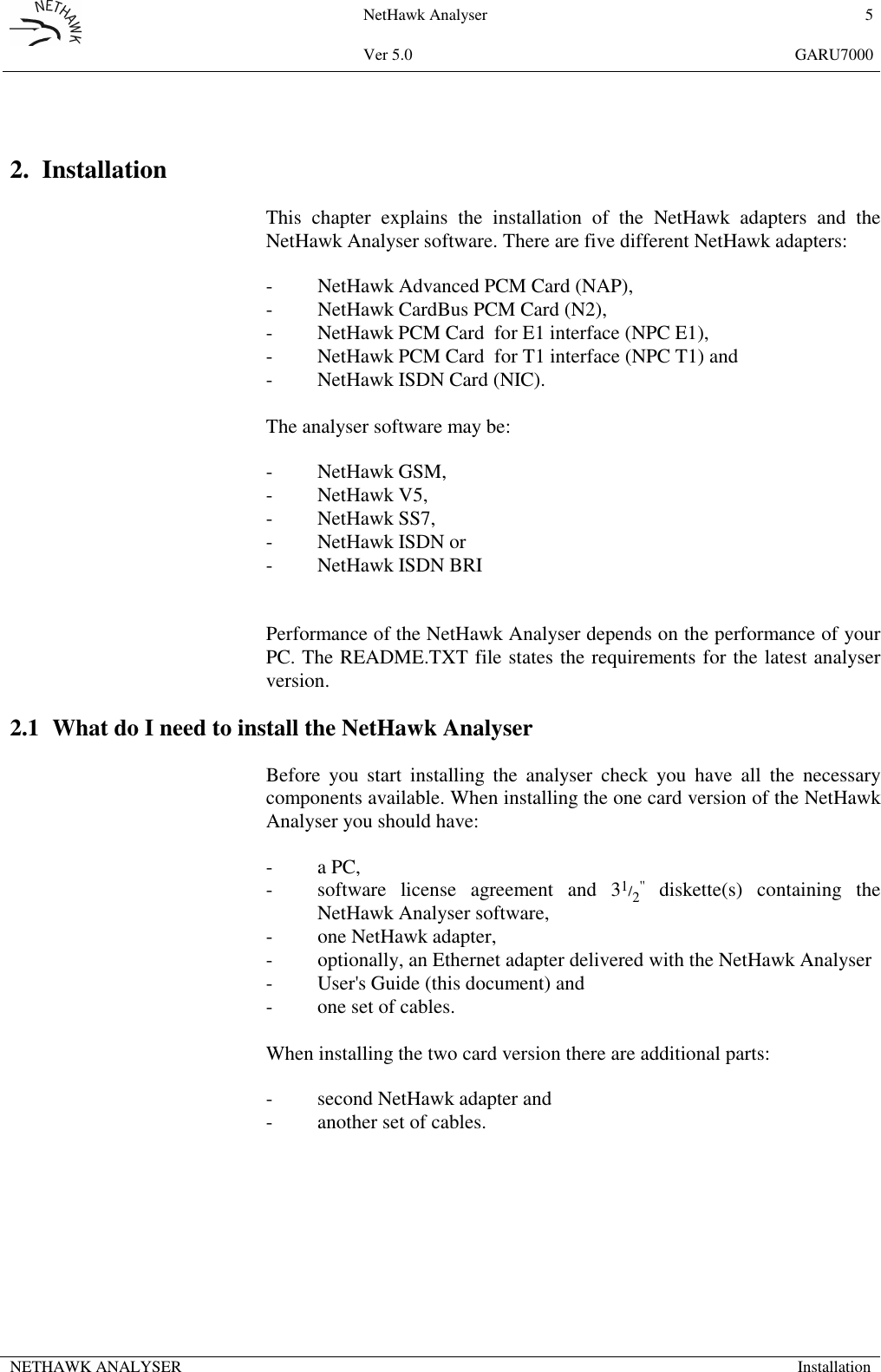 NetHawk Analyser 5Ver 5.0 GARU7000NETHAWK ANALYSER Installation2. InstallationThis chapter explains the installation of the NetHawk adapters and theNetHawk Analyser software. There are five different NetHawk adapters:- NetHawk Advanced PCM Card (NAP),- NetHawk CardBus PCM Card (N2),- NetHawk PCM Card  for E1 interface (NPC E1),- NetHawk PCM Card  for T1 interface (NPC T1) and- NetHawk ISDN Card (NIC).The analyser software may be:- NetHawk GSM,- NetHawk V5,- NetHawk SS7,- NetHawk ISDN or- NetHawk ISDN BRIPerformance of the NetHawk Analyser depends on the performance of yourPC. The README.TXT file states the requirements for the latest analyserversion.2.1 What do I need to install the NetHawk AnalyserBefore you start installing the analyser check you have all the necessarycomponents available. When installing the one card version of the NetHawkAnalyser you should have:-a PC,- software license agreement and 31/2'' diskette(s) containing theNetHawk Analyser software,- one NetHawk adapter,- optionally, an Ethernet adapter delivered with the NetHawk Analyser- User's Guide (this document) and- one set of cables.When installing the two card version there are additional parts:- second NetHawk adapter and- another set of cables.
